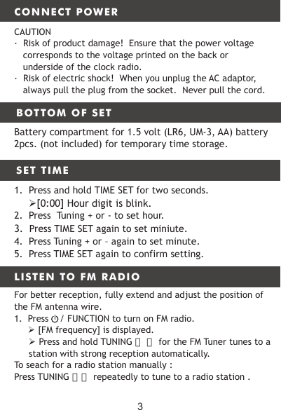 CONNECT POWERBOTTOM OF SET LISTEN TO FM RADIOCAUTION·  Risk of product damage!  Ensure that the power voltage corresponds to the voltage printed on the back or underside of the clock radio.·  Risk of electric shock!  When you unplug the AC adaptor, always pull the plug from the socket.  Never pull the cord.Battery compartment for 1.5 volt (LR6, UM-3, AA) battery 2pcs. (not included) for temporary time storage.SET TIME13. FM ANTENNA WIRE 14. DC INPUT15. USB For charging the phone or other1.  Press and hold TIME SET for two seconds.　   [0:00] Hour digit is blink.2.  Press  Tuning + or - to set hour. 3.  Press TIME SET again to set miniute.4.  Press Tuning + or – again to set minute.5.  Press TIME SET again to confirm setting.For better reception, fully extend and adjust the position of the FM antenna wire.1.  Press    / FUNCTION to turn on FM radio.　　　 [FM frequency] is displayed. Press and hold TUNING 〈　〉 for the FM Tuner tunes to a station with strong reception automatically.To seach for a radio station manually : Press TUNING 〉〈 repeatedly to tune to a radio station .3