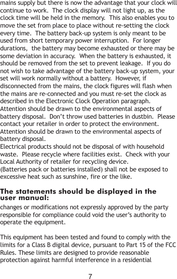 The statements should be displayed in the user manual:mains supply but there is now the advantage that your clock will continue to work.  The clock display will not light up, as the clock time will be held in the memory.  This also enables you to move the set from place to place without re-setting the clock every time.  The battery back-up system is only meant to be used from short temporary power interruption.  For longer durations,  the battery may become exhausted or there may be some deviation in accuracy.  When the battery is exhausted, it should be removed from the set to prevent leakage.  If you do not wish to take advantage of the battery back-up system, your set will work normally without a battery.  However, if disconnected from the mains, the clock figures will flash when the mains are re-connected and you must re-set the clock as described in the Electronic Clock Operation paragraph.Attention should be drawn to the environmental aspects of battery disposal.  Don’t throw used batteries in dustbin.  Please contact your retailer in order to protect the environment.Attention should be drawn to the environmental aspects of battery disposal.Electrical products should not be disposal of with household waste.  Please recycle where facilities exist.  Check with your Local Authority of retailer for recycling device.(Batteries pack or batteries installed) shall not be exposed to excessive heat such as sunshine, fire or the like.changes or modifications not expressly approved by the party responsible for compliance could void the user’s authority to operate the equipment.This equipment has been tested and found to comply with the limits for a Class B digital device, pursuant to Part 15 of the FCC Rules. These limits are designed to provide reasonable protection against harmful interference in a residential 7