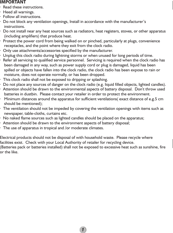 IMPORTANT·  Read these instructions.·  Heed all warnings.·  Follow all instructions.·  Do not block any ventilation openings, Install in accordance with the manufacturer’s instructions.·  Do not install near any heat sources such as radiators, heat registers, stoves, or other apparatus (including amplifiers) that produce heat.·  Protect the power cord from being walked on or pinched, particularly at plugs, convenience receptacles, and the point where they exit from the clock radio.·  Only use attachments/accessories specified by the manufacturer.·  Unplug this clock radio during lightning storms or when unused for long periods of time.·  Refer all servicing to qualified service personnel.  Servicing is required when the clock radio has been damaged in any way, such as power supply cord or plug is damaged, liquid has been spilled or objects have fallen into the clock radio, the clock radio has been expose to rain or moisture, does not operate normally, or has been dropped.·  This clock radio shall not be exposed to dripping or splashing.·  Do not place any sources of danger on the clock radio (e.g. liquid filled objects, lighted candles). ·  Attention should be drawn to the environmental aspects of battery disposal.  Don’t throw used batteries in dustbin.  Please contact your retailer in order to protect the environment.·   Minimum distances around the apparatus for sufficient ventilations( exact distance of e.g.5 cm should be mentioned);·  The ventilation should not be impeded by covering the ventilation openings with items such as newspaper, table-cloths, curtains etc.·  No naked flame sources such as lighted candles should be placed on the apparatus;·  Attention should be drawn to the environment aspects of battery disposal;·  The use of apparatus in tropical and /or moderate climates.Electrical products should not be disposal of with household waste.  Please recycle where facilities exist.  Check with your Local Authority of retailer for recycling device.(Batteries pack or batteries installed) shall not be exposed to excessive heat such as sunshine, fire or the like.1