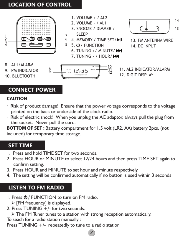 CAUTION·  Risk of product damage!  Ensure that the power voltage corresponds to the voltage printed on the back or underside of the clock radio.·  Risk of electric shock!  When you unplug the AC adaptor, always pull the plug from the socket.  Never pull the cord.BOTTOM OF SET : Battery compartment for 1.5 volt (LR2, AA) battery 2pcs. (not included) for temporary time storage.1.  Press and hold TIME SET for two seconds.2.  Press HOUR or MINUTE to select 12/24 hours and then press TIME SET again to   confirm setting.3.  Press HOUR and MINUTE to set hour and minute respectively.4.  The setting will be confirmed automatically if no button is used within 3 seconds1. Press     / FUNCTION to turn on FM radio. [FM frequency] is displayed.2. Press TUNING +/- for two seconds. The FM Tuner tunes to a station with strong reception automatically.To seach for a radio station manually : Press TUNING +/-  repeatedly to tune to a radio station LOCATION OF CONTROLCONNECT POWERSET TIMELISTEN TO FM RADIO1. VOLUME + / AL2  2. VOLUME - / AL1 3. SNOOZE / DIMMER /      SLEEP4. MEMORY / TIME SET/5. 6. TUNING +/ MINUTE/7. TUNING - / HOUR/8.  AL1/ALARM9.  PM INDICATOR10. BLUETOOTH11. AL2 INDICATOR/ALARM12. DIGIT DISPLAY13. FM ANTENNA WIRE14. DC INPUT FUNCTION MEMORY TIME SET /HOUR /TUNING -/ MINUTETUNING +VOL +AL 2VOL -AL 1SNOOZE/DIMMER/SLEEP1234765/ FUNCTIONBluetooth Digital Clock RadioPMAL 2AL 18910111214132