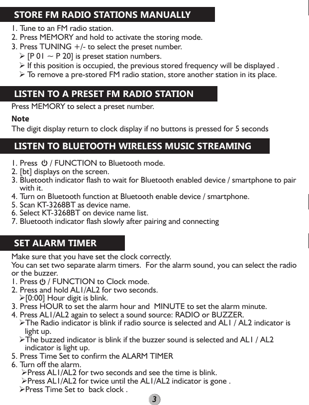1. Tune to an FM radio station.2. Press MEMORY and hold to activate the storing mode.3. Press TUNING +/- to select the preset number. [P 01 ~ P 20] is preset station numbers. If this position is occupied, the previous stored frequency will be displayed . To remove a pre-stored FM radio station, store another station in its place.Press MEMORY to select a preset number.NoteThe digit display return to clock display if no buttons is pressed for 5 secondsSTORE FM RADIO STATIONS MANUALLYLISTEN TO A PRESET FM RADIO STATIONLISTEN TO BLUETOOTH WIRELESS MUSIC STREAMINGSET ALARM TIMER1. Press      / FUNCTION to Bluetooth mode.2. [bt] displays on the screen.3. Bluetooth indicator flash to wait for Bluetooth enabled device / smartphone to pair with it.4. Turn on Bluetooth function at Bluetooth enable device / smartphone.5. Scan KT-3268BT as device name.6. Select KT-3268BT on device name list.7. Bluetooth indicator flash slowly after pairing and connectingMake sure that you have set the clock correctly.You can set two separate alarm timers.  For the alarm sound, you can select the radio or the buzzer.1. Press     / FUNCTION to Clock mode.2. Press and hold AL1/AL2 for two seconds.[0:00] Hour digit is blink.3. Press HOUR to set the alarm hour and  MINUTE to set the alarm minute.4. Press AL1/AL2 again to select a sound source: RADIO or BUZZER.The Radio indicator is blink if radio source is selected and AL1 / AL2 indicator is light up.The buzzed indicator is blink if the buzzer sound is selected and AL1 / AL2 indicator is light up.5. Press Time Set to confirm the ALARM TIMER 6. Turn off the alarm. Press AL1/AL2 for two seconds and see the time is blink. Press AL1/AL2 for twice until the AL1/AL2 indicator is gone .Press Time Set to  back clock .3