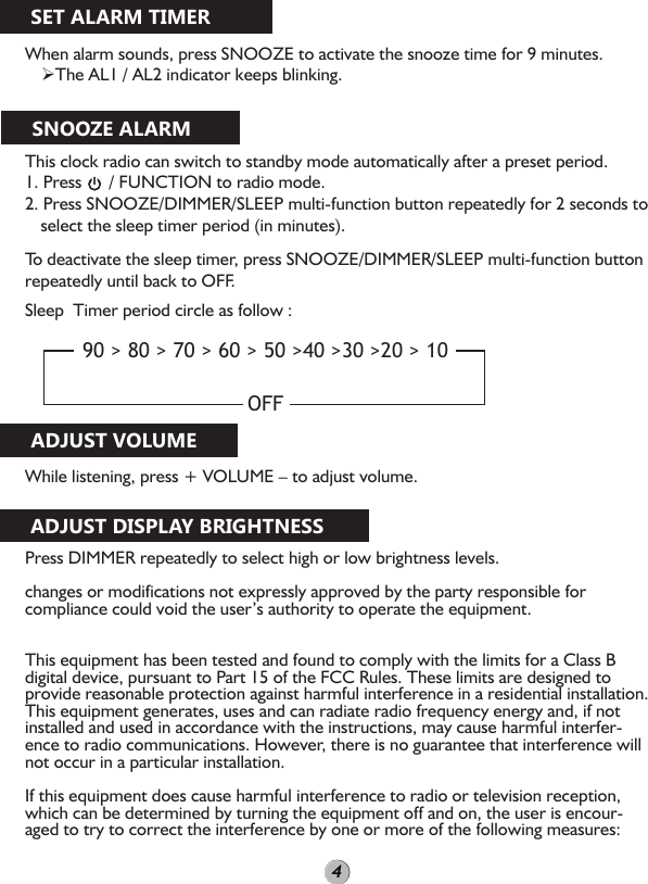 When alarm sounds, press SNOOZE to activate the snooze time for 9 minutes.  The AL1 / AL2 indicator keeps blinking.This clock radio can switch to standby mode automatically after a preset period.1. Press      / FUNCTION to radio mode.2. Press SNOOZE/DIMMER/SLEEP multi-function button repeatedly for 2 seconds to select the sleep timer period (in minutes). To deactivate the sleep timer, press SNOOZE/DIMMER/SLEEP multi-function button repeatedly until back to OFF.Sleep  Timer period circle as follow :While listening, press + VOLUME – to adjust volume.Press DIMMER repeatedly to select high or low brightness levels.changes or modifications not expressly approved by the party responsible for compliance could void the user’s authority to operate the equipment. This equipment has been tested and found to comply with the limits for a Class B digital device, pursuant to Part 15 of the FCC Rules. These limits are designed to provide reasonable protection against harmful interference in a residential installation. This equipment generates, uses and can radiate radio frequency energy and, if not installed and used in accordance with the instructions, may cause harmful interfer-ence to radio communications. However, there is no guarantee that interference will not occur in a particular installation.If this equipment does cause harmful interference to radio or television reception, which can be determined by turning the equipment off and on, the user is encour-aged to try to correct the interference by one or more of the following measures:90 &gt; 80 &gt; 70 &gt; 60 &gt; 50 &gt;40 &gt;30 &gt;20 &gt; 10OFFSET ALARM TIMERSNOOZE ALARMADJUST VOLUMEADJUST DISPLAY BRIGHTNESS4
