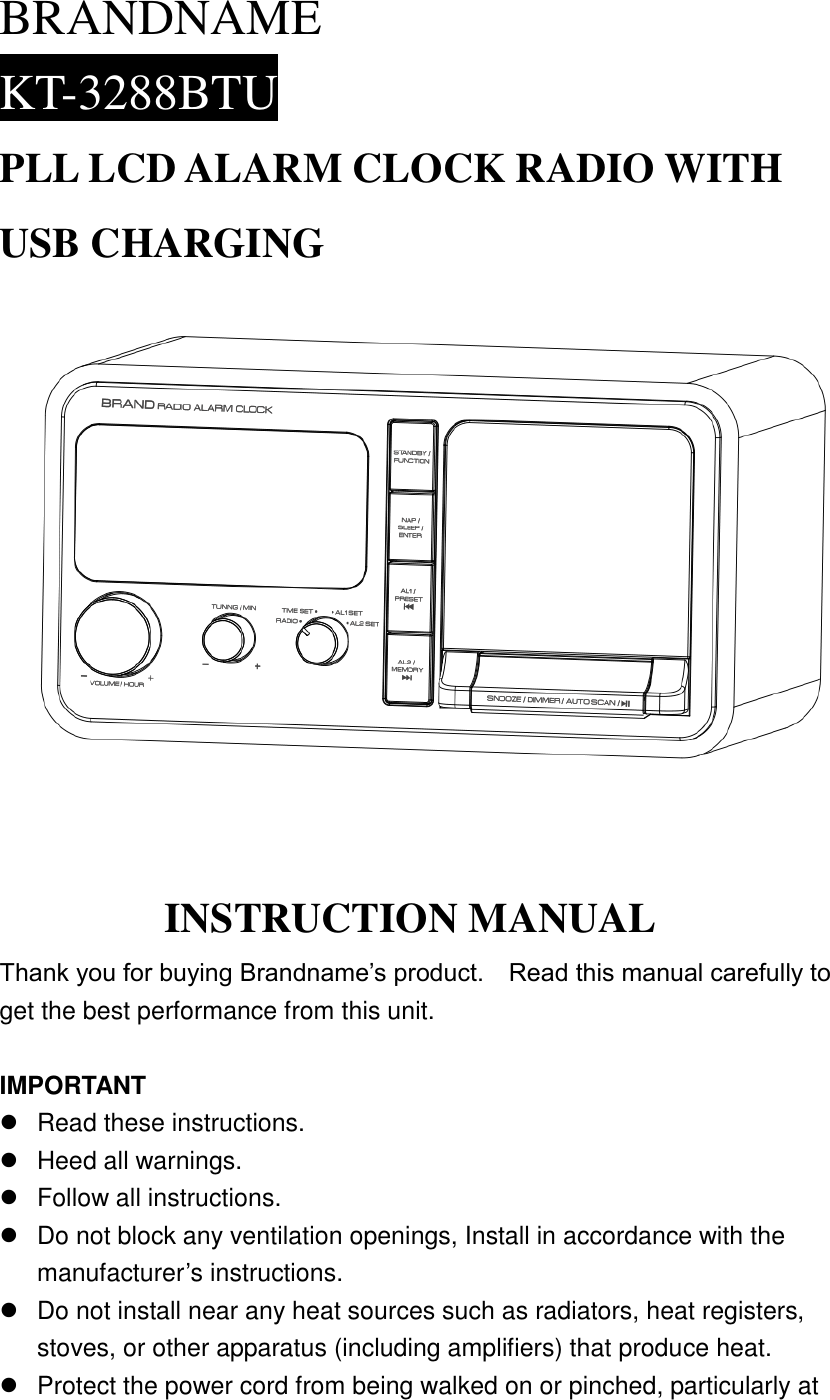 BRANDNAME KT-3288BTU PLL LCD ALARM CLOCK RADIO WITH USB CHARGING   INSTRUCTION MANUAL Thank you for buying Brandname&rsquo;s product.    Read this manual carefully to get the best performance from this unit.  IMPORTANT   Read these instructions.   Heed all warnings.   Follow all instructions.   Do not block any ventilation openings, Install in accordance with the manufacturer&rsquo;s instructions.   Do not install near any heat sources such as radiators, heat registers, stoves, or other apparatus (including amplifiers) that produce heat.   Protect the power cord from being walked on or pinched, particularly at 