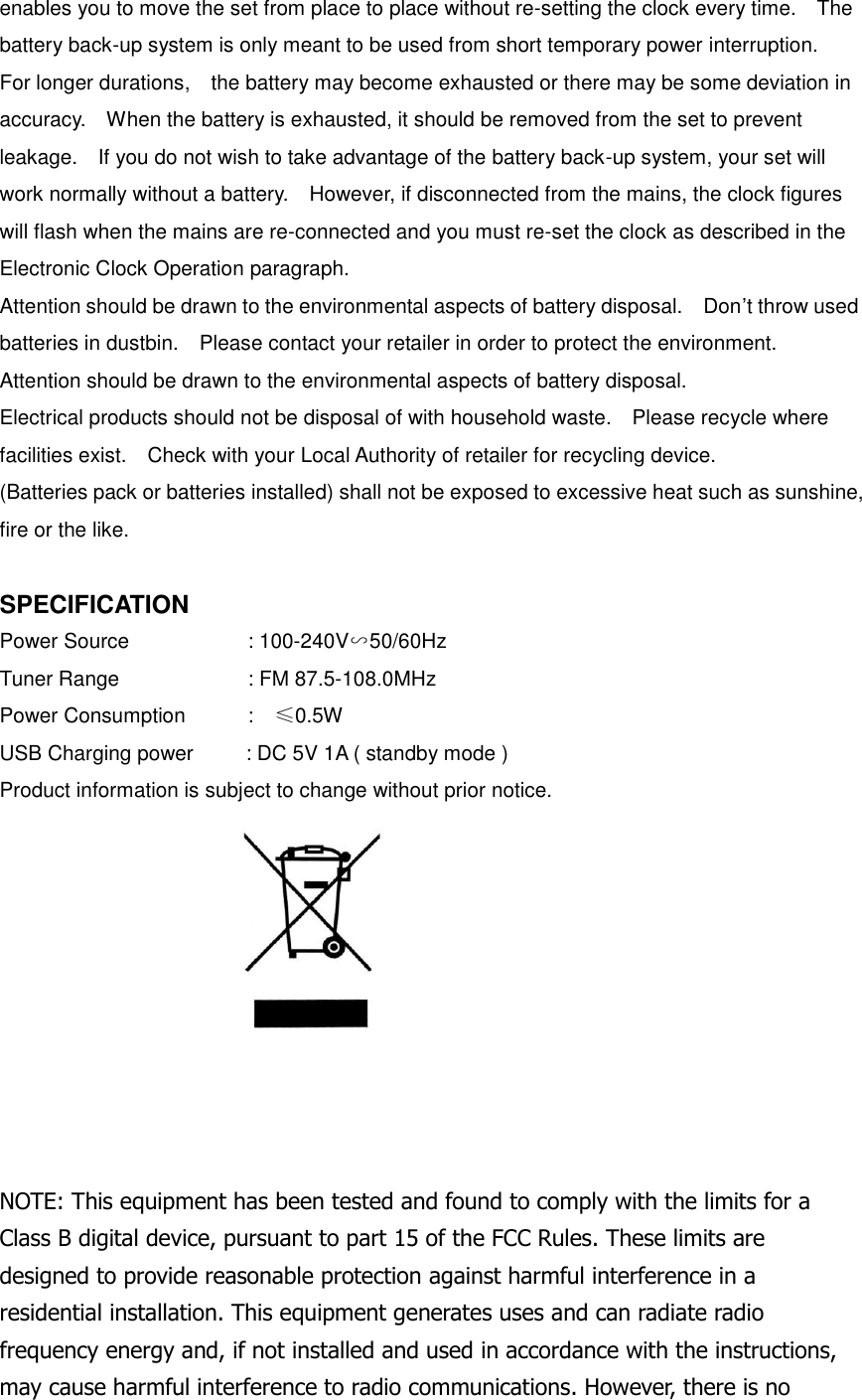 enables you to move the set from place to place without re-setting the clock every time.    The battery back-up system is only meant to be used from short temporary power interruption.   For longer durations,    the battery may become exhausted or there may be some deviation in accuracy.    When the battery is exhausted, it should be removed from the set to prevent leakage.    If you do not wish to take advantage of the battery back-up system, your set will work normally without a battery.    However, if disconnected from the mains, the clock figures will flash when the mains are re-connected and you must re-set the clock as described in the Electronic Clock Operation paragraph. Attention should be drawn to the environmental aspects of battery disposal.    Don&rsquo;t throw used batteries in dustbin.    Please contact your retailer in order to protect the environment. Attention should be drawn to the environmental aspects of battery disposal. Electrical products should not be disposal of with household waste.    Please recycle where facilities exist.    Check with your Local Authority of retailer for recycling device. (Batteries pack or batteries installed) shall not be exposed to excessive heat such as sunshine, fire or the like.  SPECIFICATION Power Source      : 100-240V∽50/60Hz   Tuner Range            : FM 87.5-108.0MHz   Power Consumption          :   &le;0.5W USB Charging power     : DC 5V 1A ( standby mode ) Product information is subject to change without prior notice.           NOTE: This equipment has been tested and found to comply with the limits for a Class B digital device, pursuant to part 15 of the FCC Rules. These limits are designed to provide reasonable protection against harmful interference in a residential installation. This equipment generates uses and can radiate radio frequency energy and, if not installed and used in accordance with the instructions, may cause harmful interference to radio communications. However, there is no 