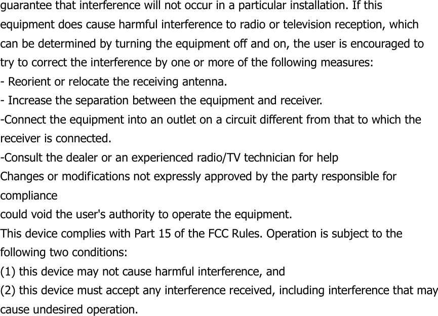 guarantee that interference will not occur in a particular installation. If this equipment does cause harmful interference to radio or television reception, which can be determined by turning the equipment off and on, the user is encouraged to try to correct the interference by one or more of the following measures: - Reorient or relocate the receiving antenna. - Increase the separation between the equipment and receiver. -Connect the equipment into an outlet on a circuit different from that to which the receiver is connected. -Consult the dealer or an experienced radio/TV technician for help Changes or modifications not expressly approved by the party responsible for compliance could void the user's authority to operate the equipment. This device complies with Part 15 of the FCC Rules. Operation is subject to the following two conditions: (1) this device may not cause harmful interference, and (2) this device must accept any interference received, including interference that may cause undesired operation.    