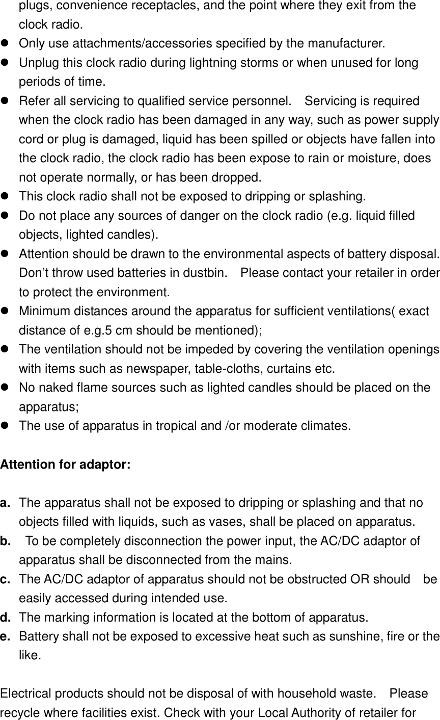 plugs, convenience receptacles, and the point where they exit from the clock radio.   Only use attachments/accessories specified by the manufacturer.   Unplug this clock radio during lightning storms or when unused for long periods of time.   Refer all servicing to qualified service personnel.    Servicing is required when the clock radio has been damaged in any way, such as power supply cord or plug is damaged, liquid has been spilled or objects have fallen into the clock radio, the clock radio has been expose to rain or moisture, does not operate normally, or has been dropped.   This clock radio shall not be exposed to dripping or splashing.   Do not place any sources of danger on the clock radio (e.g. liquid filled objects, lighted candles).     Attention should be drawn to the environmental aspects of battery disposal.   Don&rsquo;t throw used batteries in dustbin.    Please contact your retailer in order to protect the environment.   Minimum distances around the apparatus for sufficient ventilations( exact distance of e.g.5 cm should be mentioned);   The ventilation should not be impeded by covering the ventilation openings with items such as newspaper, table-cloths, curtains etc.   No naked flame sources such as lighted candles should be placed on the apparatus;   The use of apparatus in tropical and /or moderate climates.  Attention for adaptor:  a. The apparatus shall not be exposed to dripping or splashing and that no objects filled with liquids, such as vases, shall be placed on apparatus. b.   To be completely disconnection the power input, the AC/DC adaptor of apparatus shall be disconnected from the mains. c. The AC/DC adaptor of apparatus should not be obstructed OR should    be easily accessed during intended use. d. The marking information is located at the bottom of apparatus. e. Battery shall not be exposed to excessive heat such as sunshine, fire or the like.  Electrical products should not be disposal of with household waste.    Please recycle where facilities exist. Check with your Local Authority of retailer for 