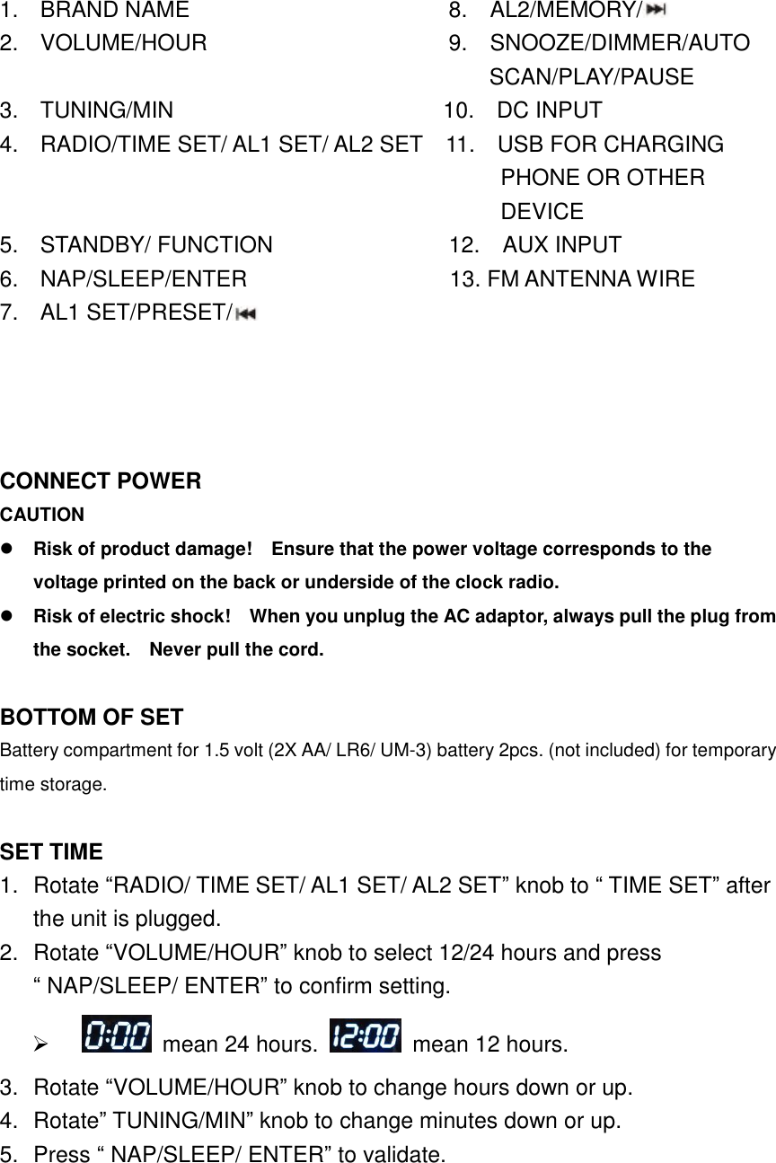    1.  BRAND NAME                            8.  AL2/MEMORY/  2.  VOLUME/HOUR                  9.    SNOOZE/DIMMER/AUTO                                           SCAN/PLAY/PAUSE                                                                                                                                    3.  TUNING/MIN                        10.    DC INPUT 4.  RADIO/TIME SET/ AL1 SET/ AL2 SET  11.    USB FOR CHARGING     PHONE OR OTHER DEVICE 5.  STANDBY/ FUNCTION                12.    AUX INPUT 6.  NAP/SLEEP/ENTER                  13. FM ANTENNA WIRE              7.  AL1 SET/PRESET/                                                             CONNECT POWER CAUTION  Risk of product damage!    Ensure that the power voltage corresponds to the voltage printed on the back or underside of the clock radio.  Risk of electric shock!    When you unplug the AC adaptor, always pull the plug from the socket.    Never pull the cord.  BOTTOM OF SET   Battery compartment for 1.5 volt (2X AA/ LR6/ UM-3) battery 2pcs. (not included) for temporary time storage.  SET TIME 1.  Rotate &ldquo;RADIO/ TIME SET/ AL1 SET/ AL2 SET&rdquo; knob to &ldquo; TIME SET&rdquo; after the unit is plugged.   2.  Rotate &ldquo;VOLUME/HOUR&rdquo; knob to select 12/24 hours and press &ldquo; NAP/SLEEP/ ENTER&rdquo; to confirm setting.       mean 24 hours.    mean 12 hours. 3.  Rotate &ldquo;VOLUME/HOUR&rdquo; knob to change hours down or up. 4.  Rotate&rdquo; TUNING/MIN&rdquo; knob to change minutes down or up. 5.  Press &ldquo; NAP/SLEEP/ ENTER&rdquo; to validate. 