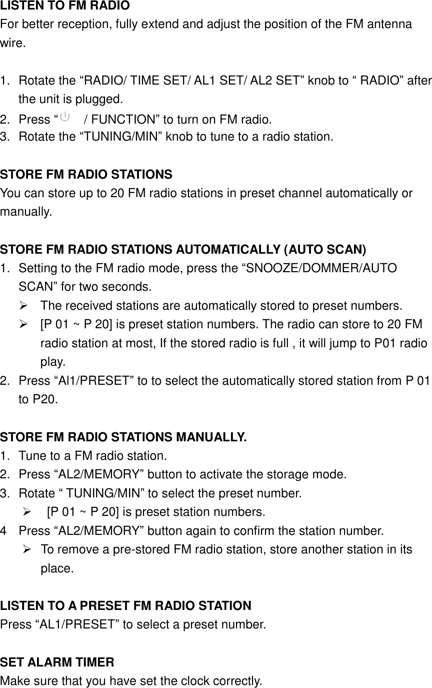  LISTEN TO FM RADIO For better reception, fully extend and adjust the position of the FM antenna wire.  1.  Rotate the &ldquo;RADIO/ TIME SET/ AL1 SET/ AL2 SET&rdquo; knob to &ldquo; RADIO&rdquo; after the unit is plugged. 2.  Press &ldquo;  / FUNCTION&rdquo; to turn on FM radio. 3.  Rotate the &ldquo;TUNING/MIN&rdquo; knob to tune to a radio station.  STORE FM RADIO STATIONS You can store up to 20 FM radio stations in preset channel automatically or manually.  STORE FM RADIO STATIONS AUTOMATICALLY (AUTO SCAN) 1.  Setting to the FM radio mode, press the &ldquo;SNOOZE/DOMMER/AUTO SCAN&rdquo; for two seconds.   The received stations are automatically stored to preset numbers.   [P 01 ~ P 20] is preset station numbers. The radio can store to 20 FM radio station at most, If the stored radio is full , it will jump to P01 radio play. 2.  Press &ldquo;Al1/PRESET&rdquo; to to select the automatically stored station from P 01 to P20.  STORE FM RADIO STATIONS MANUALLY. 1.  Tune to a FM radio station. 2.  Press &ldquo;AL2/MEMORY&rdquo; button to activate the storage mode. 3.  Rotate &ldquo; TUNING/MIN&rdquo; to select the preset number.     [P 01 ~ P 20] is preset station numbers. 4  Press &ldquo;AL2/MEMORY&rdquo; button again to confirm the station number.   To remove a pre-stored FM radio station, store another station in its place.  LISTEN TO A PRESET FM RADIO STATION Press &ldquo;AL1/PRESET&rdquo; to select a preset number.  SET ALARM TIMER Make sure that you have set the clock correctly. 