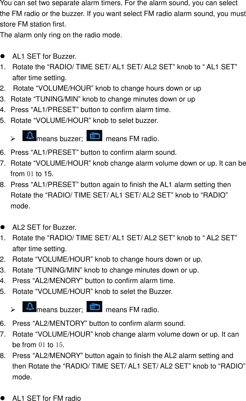 You can set two separate alarm timers. For the alarm sound, you can select the FM radio or the buzzer. If you want select FM radio alarm sound, you must store FM station first. The alarm only ring on the radio mode.    AL1 SET for Buzzer. 1.  Rotate the &ldquo;RADIO/ TIME SET/ AL1 SET/ AL2 SET&rdquo; knob to &ldquo; AL1 SET&rdquo; after time setting. 2.    Rotate &ldquo;VOLUME/HOUR&rdquo; knob to change hours down or up 3.  Rotate &ldquo;TUNING/MIN&rdquo; knob to change minutes down or up 4.  Press &ldquo;AL1/PRESET&rdquo; button to confirm alarm time. 5.  Rotate &ldquo;VOLUME/HOUR&rdquo; knob to selet buzzer.   means buzzer;    means FM radio. 6.  Press &ldquo;AL1/PRESET&rdquo; button to confirm alarm sound. 7.  Rotate &ldquo;VOLUME/HOUR&rdquo; knob change alarm volume down or up. It can be from 01 to 15. 8.  Press &ldquo;AL1/PRESET&rdquo; button again to finish the AL1 alarm setting then Rotate the &ldquo;RADIO/ TIME SET/ AL1 SET/ AL2 SET&rdquo; knob to &ldquo;RADIO&rdquo; mode.    AL2 SET for Buzzer. 1.  Rotate the &ldquo;RADIO/ TIME SET/ AL1 SET/ AL2 SET&rdquo; knob to &ldquo; AL2 SET&rdquo; after time setting. 2.  Rotate &ldquo;VOLUME/HOUR&rdquo; knob to change hours down or up. 3.  Rotate &ldquo;TUNING/MIN&rdquo; knob to change minutes down or up. 4.  Press &ldquo;AL2/MENORY&rdquo; button to confirm alarm time. 5.  Rotate &ldquo;VOLUME/HOUR&rdquo; knob to selet the Buzzer.   means buzzer;    means FM radio. 6.  Press &ldquo;AL2/MENTORY&rdquo; button to confirm alarm sound. 7.  Rotate &ldquo;VOLUME/HOUR&rdquo; knob change alarm volume down or up. It can be from 01 to 15. 8.  Press &ldquo;AL2/MENORY&rdquo; button again to finish the AL2 alarm setting and then Rotate the &ldquo;RADIO/ TIME SET/ AL1 SET/ AL2 SET&rdquo; knob to &ldquo;RADIO&rdquo; mode.    AL1 SET for FM radio 