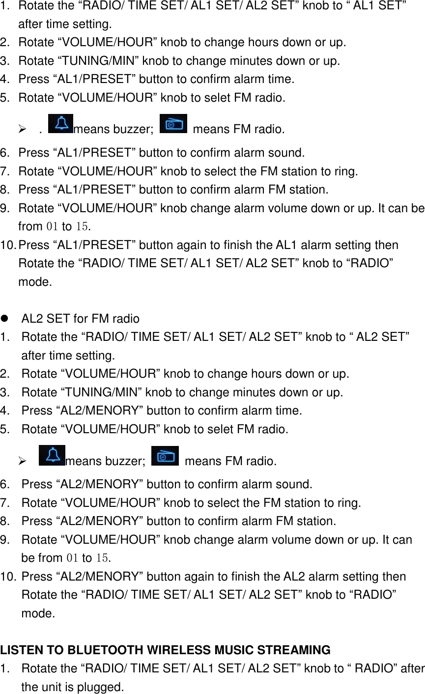 1.  Rotate the &ldquo;RADIO/ TIME SET/ AL1 SET/ AL2 SET&rdquo; knob to &ldquo; AL1 SET&rdquo; after time setting. 2.  Rotate &ldquo;VOLUME/HOUR&rdquo; knob to change hours down or up. 3.  Rotate &ldquo;TUNING/MIN&rdquo; knob to change minutes down or up. 4.  Press &ldquo;AL1/PRESET&rdquo; button to confirm alarm time. 5.  Rotate &ldquo;VOLUME/HOUR&rdquo; knob to selet FM radio.   .  means buzzer;    means FM radio. 6.  Press &ldquo;AL1/PRESET&rdquo; button to confirm alarm sound. 7.  Rotate &ldquo;VOLUME/HOUR&rdquo; knob to select the FM station to ring. 8.  Press &ldquo;AL1/PRESET&rdquo; button to confirm alarm FM station. 9.  Rotate &ldquo;VOLUME/HOUR&rdquo; knob change alarm volume down or up. It can be from 01 to 15. 10. Press &ldquo;AL1/PRESET&rdquo; button again to finish the AL1 alarm setting then Rotate the &ldquo;RADIO/ TIME SET/ AL1 SET/ AL2 SET&rdquo; knob to &ldquo;RADIO&rdquo; mode.    AL2 SET for FM radio 1.  Rotate the &ldquo;RADIO/ TIME SET/ AL1 SET/ AL2 SET&rdquo; knob to &ldquo; AL2 SET&rdquo; after time setting. 2.  Rotate &ldquo;VOLUME/HOUR&rdquo; knob to change hours down or up. 3.  Rotate &ldquo;TUNING/MIN&rdquo; knob to change minutes down or up. 4.  Press &ldquo;AL2/MENORY&rdquo; button to confirm alarm time. 5.  Rotate &ldquo;VOLUME/HOUR&rdquo; knob to selet FM radio.   means buzzer;    means FM radio. 6.  Press &ldquo;AL2/MENORY&rdquo; button to confirm alarm sound. 7.  Rotate &ldquo;VOLUME/HOUR&rdquo; knob to select the FM station to ring. 8.  Press &ldquo;AL2/MENORY&rdquo; button to confirm alarm FM station. 9.  Rotate &ldquo;VOLUME/HOUR&rdquo; knob change alarm volume down or up. It can be from 01 to 15. 10. Press &ldquo;AL2/MENORY&rdquo; button again to finish the AL2 alarm setting then Rotate the &ldquo;RADIO/ TIME SET/ AL1 SET/ AL2 SET&rdquo; knob to &ldquo;RADIO&rdquo; mode.  LISTEN TO BLUETOOTH WIRELESS MUSIC STREAMING 1.  Rotate the &ldquo;RADIO/ TIME SET/ AL1 SET/ AL2 SET&rdquo; knob to &ldquo; RADIO&rdquo; after the unit is plugged. 