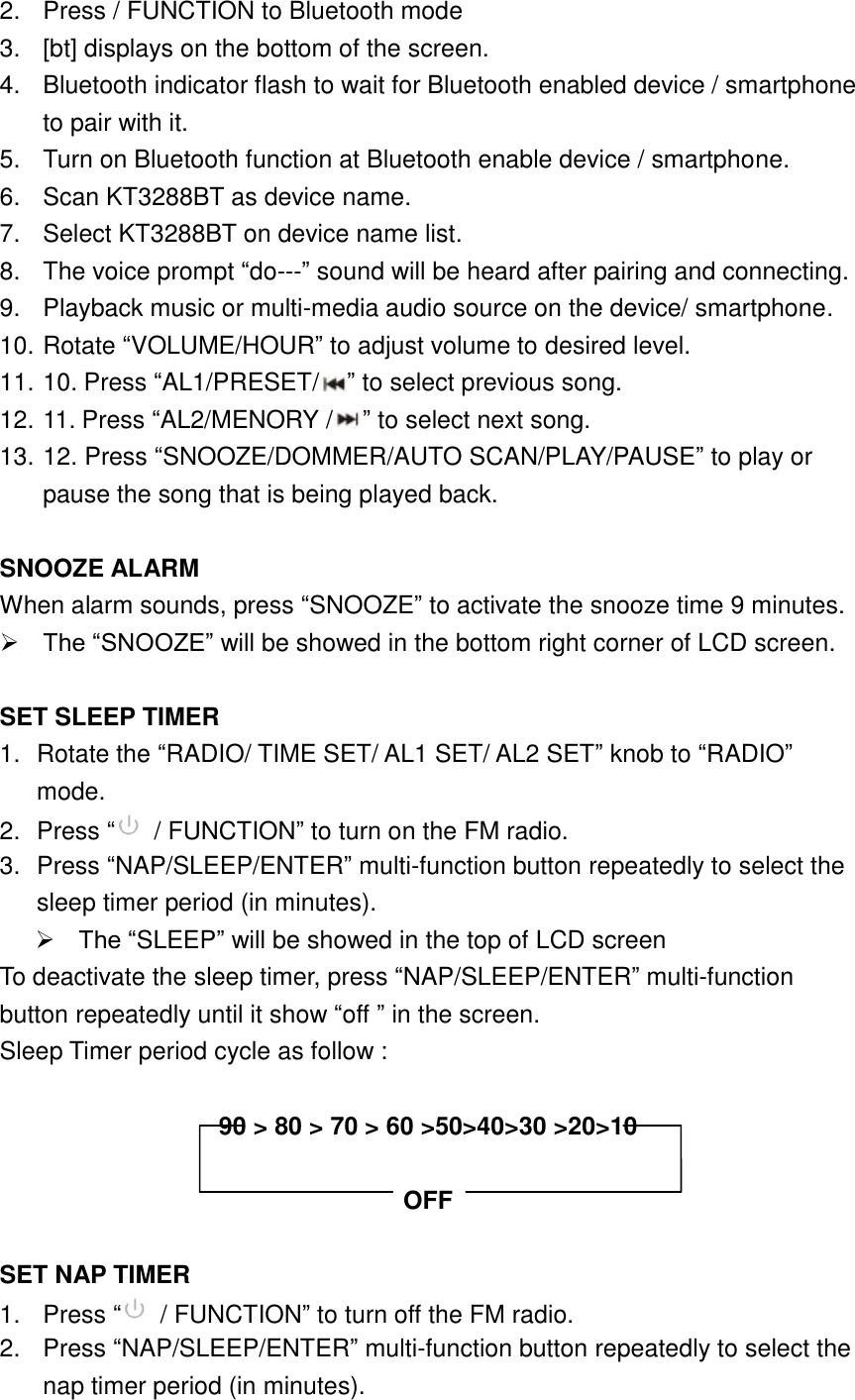 2.  Press / FUNCTION to Bluetooth mode 3.  [bt] displays on the bottom of the screen. 4.  Bluetooth indicator flash to wait for Bluetooth enabled device / smartphone to pair with it. 5.  Turn on Bluetooth function at Bluetooth enable device / smartphone. 6.  Scan KT3288BT as device name. 7.  Select KT3288BT on device name list. 8.  The voice prompt &ldquo;do---&rdquo; sound will be heard after pairing and connecting. 9.  Playback music or multi-media audio source on the device/ smartphone. 10. Rotate &ldquo;VOLUME/HOUR&rdquo; to adjust volume to desired level. 11. 10. Press &ldquo;AL1/PRESET/ &rdquo; to select previous song. 12. 11. Press &ldquo;AL2/MENORY / &rdquo; to select next song. 13. 12. Press &ldquo;SNOOZE/DOMMER/AUTO SCAN/PLAY/PAUSE&rdquo; to play or pause the song that is being played back.  SNOOZE ALARM When alarm sounds, press &ldquo;SNOOZE&rdquo; to activate the snooze time 9 minutes.      The &ldquo;SNOOZE&rdquo; will be showed in the bottom right corner of LCD screen.  SET SLEEP TIMER 1.  Rotate the &ldquo;RADIO/ TIME SET/ AL1 SET/ AL2 SET&rdquo; knob to &ldquo;RADIO&rdquo; mode. 2.  Press &ldquo; / FUNCTION&rdquo; to turn on the FM radio. 3.  Press &ldquo;NAP/SLEEP/ENTER&rdquo; multi-function button repeatedly to select the sleep timer period (in minutes).    The &ldquo;SLEEP&rdquo; will be showed in the top of LCD screen To deactivate the sleep timer, press &ldquo;NAP/SLEEP/ENTER&rdquo; multi-function button repeatedly until it show &ldquo;off &rdquo; in the screen. Sleep Timer period cycle as follow :    90 > 80 > 70 > 60 >50>40>30 >20>10  OFF  SET NAP TIMER 1.  Press &ldquo; / FUNCTION&rdquo; to turn off the FM radio. 2.  Press &ldquo;NAP/SLEEP/ENTER&rdquo; multi-function button repeatedly to select the nap timer period (in minutes).   