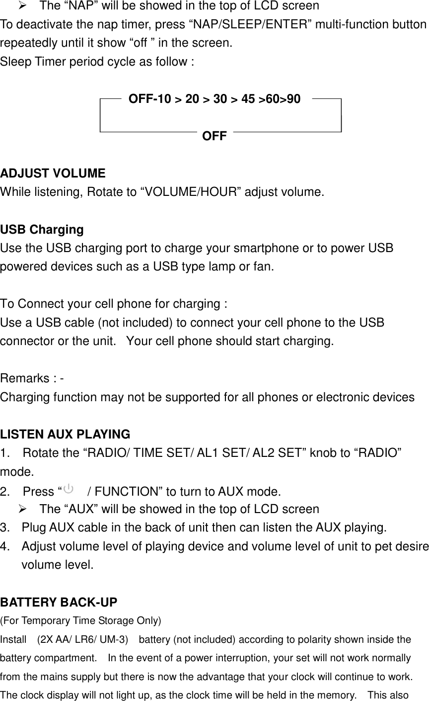  The &ldquo;NAP&rdquo; will be showed in the top of LCD screen To deactivate the nap timer, press &ldquo;NAP/SLEEP/ENTER&rdquo; multi-function button repeatedly until it show &ldquo;off &rdquo; in the screen. Sleep Timer period cycle as follow :    OFF-10 > 20 > 30 > 45 >60>90  OFF  ADJUST VOLUME While listening, Rotate to &ldquo;VOLUME/HOUR&rdquo; adjust volume.  USB Charging Use the USB charging port to charge your smartphone or to power USB powered devices such as a USB type lamp or fan.  To Connect your cell phone for charging :   Use a USB cable (not included) to connect your cell phone to the USB connector or the unit.   Your cell phone should start charging.   Remarks : - Charging function may not be supported for all phones or electronic devices    LISTEN AUX PLAYING 1.    Rotate the &ldquo;RADIO/ TIME SET/ AL1 SET/ AL2 SET&rdquo; knob to &ldquo;RADIO&rdquo; mode. 2.    Press &ldquo;  / FUNCTION&rdquo; to turn to AUX mode.  The &ldquo;AUX&rdquo; will be showed in the top of LCD screen 3.  Plug AUX cable in the back of unit then can listen the AUX playing. 4.  Adjust volume level of playing device and volume level of unit to pet desire volume level.  BATTERY BACK-UP (For Temporary Time Storage Only) Install    (2X AA/ LR6/ UM-3)    battery (not included) according to polarity shown inside the battery compartment.    In the event of a power interruption, your set will not work normally from the mains supply but there is now the advantage that your clock will continue to work.   The clock display will not light up, as the clock time will be held in the memory.  This also 
