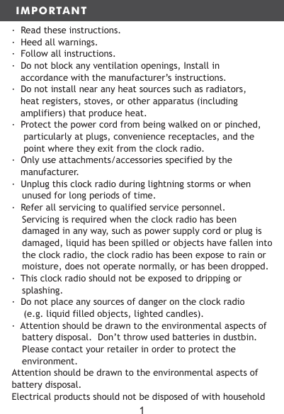 IMPORTANT&middot;  Read these instructions.&middot;  Heed all warnings.&middot;  Follow all instructions.&middot;  Do not block any ventilation openings, Install in accordance with the manufacturer&rsquo;s instructions.&middot;  Do not install near any heat sources such as radiators, heat registers, stoves, or other apparatus (including amplifiers) that produce heat.&middot;  Protect the power cord from being walked on or pinched, particularly at plugs, convenience receptacles, and the point where they exit from the clock radio.&middot;  Only use attachments/accessories specified by the manufacturer.&middot;  Unplug this clock radio during lightning storms or when unused for long periods of time.&middot;  Refer all servicing to qualified service personnel.  Servicing is required when the clock radio has been damaged in any way, such as power supply cord or plug is damaged, liquid has been spilled or objects have fallen into the clock radio, the clock radio has been expose to rain or moisture, does not operate normally, or has been dropped.&middot;  This clock radio should not be exposed to dripping or splashing.&middot;  Do not place any sources of danger on the clock radio (e.g. liquid filled objects, lighted candles). &middot;  Attention should be drawn to the environmental aspects of battery disposal.  Don&rsquo;t throw used batteries in dustbin.  Please contact your retailer in order to protect the environment.Attention should be drawn to the environmental aspects of battery disposal.Electrical products should not be disposed of with household 1