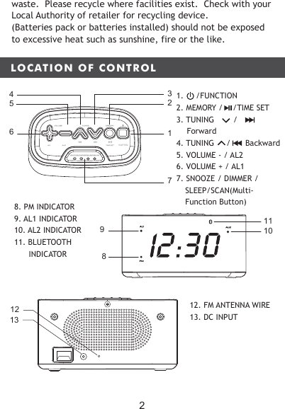 LOCATION OF CONTROLMEMORYTUNINGVOLUMEAL2AL1 TIME SETSNOOZE/DIMMER/SLEEP/SCANFUNCTION61725438109AL1PMAL 211waste.  Please recycle where facilities exist.  Check with your Local Authority of retailer for recycling device.(Batteries pack or batteries installed) should not be exposed to excessive heat such as sunshine, fire or the like.8. PM INDICATOR 9. AL1 INDICATOR    10. AL2 INDICATOR11. BLUETOOTH       INDICATOR1312 12. FM ANTENNA WIRE 13. DC INPUT21.     /FUNCTION2. MEMORY /    /TIME SET3. TUNING  　　　　　　/ Forward4. TUNING     /      Backward5. VOLUME - / AL2  6. VOLUME + / AL17. SNOOZE / DIMMER /   SLEEP/SCAN(Multi-Function Button)