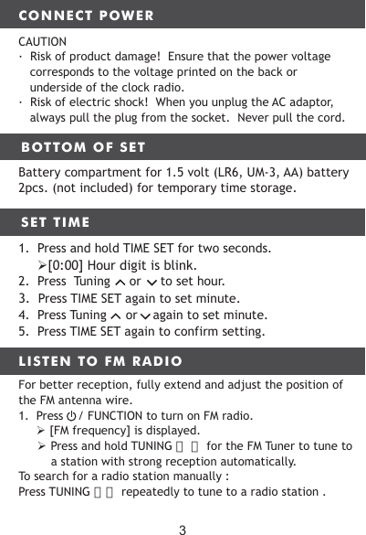 CONNECT POWERBOTTOM OF SET LISTEN TO FM RADIOCAUTION&middot;  Risk of product damage!  Ensure that the power voltage corresponds to the voltage printed on the back or underside of the clock radio.&middot;  Risk of electric shock!  When you unplug the AC adaptor, always pull the plug from the socket.  Never pull the cord.Battery compartment for 1.5 volt (LR6, UM-3, AA) battery 2pcs. (not included) for temporary time storage.SET TIME12. FM ANTENNA WIRE 13. DC INPUT1.  Press and hold TIME SET for two seconds.　   [0:00] Hour digit is blink.2.  Press  Tuning     or     to set hour. 3.  Press TIME SET again to set minute.4.  Press Tuning     or    again to set minute.5.  Press TIME SET again to confirm setting.For better reception, fully extend and adjust the position of the FM antenna wire.1.  Press    / FUNCTION to turn on FM radio.　　　 [FM frequency] is displayed. Press and hold TUNING 〈　〉 for the FM Tuner to tune to a station with strong reception automatically.To search for a radio station manually : Press TUNING 〉〈 repeatedly to tune to a radio station .3