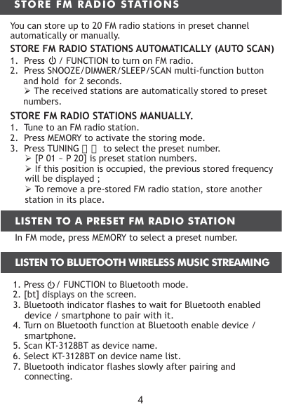 1. Press    / FUNCTION to Bluetooth mode.2. [bt] displays on the screen.3. Bluetooth indicator flashes to wait for Bluetooth enabled device / smartphone to pair with it.4. Turn on Bluetooth function at Bluetooth enable device / smartphone.5. Scan KT-3128BT as device name.6. Select KT-3128BT on device name list.7. Bluetooth indicator flashes slowly after pairing and connecting.4STORE FM RADIO STATIONSYou can store up to 20 FM radio stations in preset channel automatically or manually.STORE FM RADIO STATIONS AUTOMATICALLY (AUTO SCAN)1.  Press     / FUNCTION to turn on FM radio.2.  Press SNOOZE/DIMMER/SLEEP/SCAN multi-function button and hold  for 2 seconds.　　　 The received stations are automatically stored to preset numbers.STORE FM RADIO STATIONS MANUALLY.1.  Tune to an FM radio station.2.  Press MEMORY to activate the storing mode.3.  Press TUNING 〈〉 to select the preset number. [P 01 ~ P 20] is preset station numbers. If this position is occupied, the previous stored frequency will be displayed ;  To remove a pre-stored FM radio station, store another station in its place.LISTEN TO A PRESET FM RADIO STATIONIn FM mode, press MEMORY to select a preset number.LISTEN TO BLUETOOTH WIRELESS MUSIC STREAMING