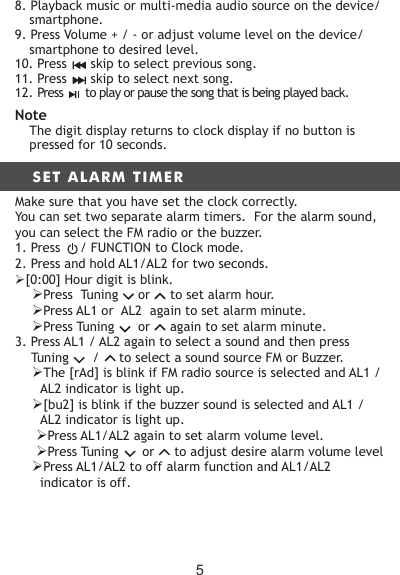 8. Playback music or multi-media audio source on the device/ smartphone.9. Press Volume + / - or adjust volume level on the device/ smartphone to desired level.10. Press      skip to select previous song.11. Press      skip to select next song.12. Press       to play or pause the song that is being played back.NoteThe digit display returns to clock display if no button is pressed for 10 seconds.SET ALARM TIMERMake sure that you have set the clock correctly.You can set two separate alarm timers.  For the alarm sound, you can select the FM radio or the buzzer.1. Press     / FUNCTION to Clock mode.2. Press and hold AL1/AL2 for two seconds.[0:00] Hour digit is blink.Press  Tuning     or     to set alarm hour.Press AL1 or  AL2  again to set alarm minute.Press Tuning      or     again to set alarm minute.3. Press AL1 / AL2 again to select a sound and then press   Tuning      /     to select a sound source FM or Buzzer.The [rAd] is blink if FM radio source is selected and AL1 / AL2 indicator is light up.[bu2] is blink if the buzzer sound is selected and AL1 / AL2 indicator is light up.Press AL1/AL2 again to set alarm volume level.Press Tuning      or     to adjust desire alarm volume levelPress AL1/AL2 to off alarm function and AL1/AL2 indicator is off.5
