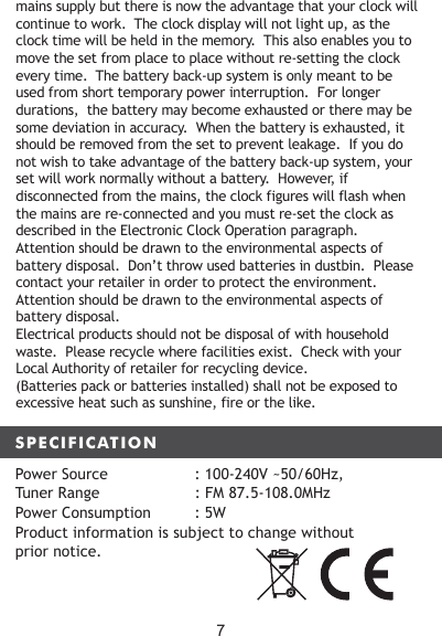 SPECIFICATIONmains supply but there is now the advantage that your clock will continue to work.  The clock display will not light up, as the clock time will be held in the memory.  This also enables you to move the set from place to place without re-setting the clock every time.  The battery back-up system is only meant to be used from short temporary power interruption.  For longer durations,  the battery may become exhausted or there may be some deviation in accuracy.  When the battery is exhausted, it should be removed from the set to prevent leakage.  If you do not wish to take advantage of the battery back-up system, your set will work normally without a battery.  However, if disconnected from the mains, the clock figures will flash when the mains are re-connected and you must re-set the clock as described in the Electronic Clock Operation paragraph.Attention should be drawn to the environmental aspects of battery disposal.  Don&rsquo;t throw used batteries in dustbin.  Please contact your retailer in order to protect the environment.Attention should be drawn to the environmental aspects of battery disposal.Electrical products should not be disposal of with household waste.  Please recycle where facilities exist.  Check with your Local Authority of retailer for recycling device.(Batteries pack or batteries installed) shall not be exposed to excessive heat such as sunshine, fire or the like.Power Source     : 100-240V ~50/60Hz, Tuner Range                     : FM 87.5-108.0MHzPower Consumption         : 5WProduct information is subject to change without prior notice.7