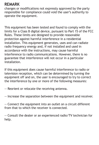 REMARKchanges or modifications not expressly approved by the party responsible for compliance could void the user&rsquo;s authority to operate the equipment. This equipment has been tested and found to comply with the limits for a Class B digital device, pursuant to Part 15 of the FCC Rules. These limits are designed to provide reasonable protection against harmful interference in a residential installation. This equipment generates, uses and can radiate radio frequency energy and, if not installed and used in accordance with the instructions, may cause harmful interference to radio communications. However, there is no guarantee that interference will not occur in a particular installation.If this equipment does cause harmful interference to radio or television reception, which can be determined by turning the equipment off and on, the user is encouraged to try to correct the interference by one or more of the following measures:-- Reorient or relocate the receiving antenna.-- Increase the separation between the equipment and receiver.-- Connect the equipment into an outlet on a circuit different from that to which the receiver is connected.-- Consult the dealer or an experienced radio/TV technician for help. 