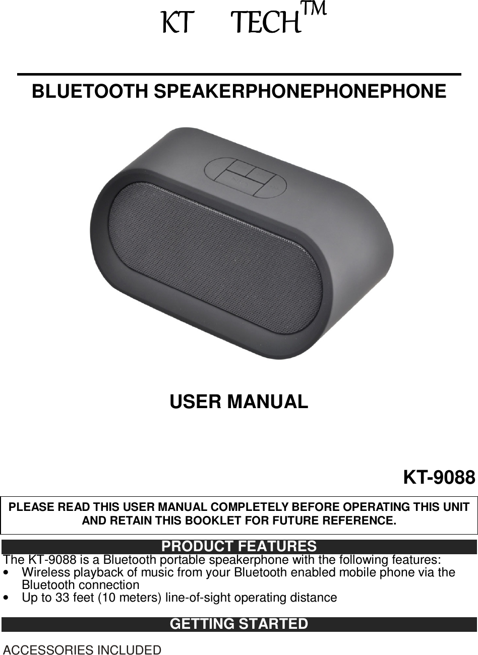                               KT    TECHKT    TECHKT    TECHKT    TECHTMTMTMTM       BLUETOOTH SPEAKERPHONEPHONEPHONE                                USER MANUAL  KT-9088    PRODUCT FEATURES The KT-9088 is a Bluetooth portable speakerphone with the following features: •  Wireless playback of music from your Bluetooth enabled mobile phone via the Bluetooth connection •  Up to 33 feet (10 meters) line-of-sight operating distance  GETTING STARTED  ACCESSORIES INCLUDED PLEASE READ THIS USER MANUAL COMPLETELY BEFORE OPERATING THIS UNIT AND RETAIN THIS BOOKLET FOR FUTURE REFERENCE. 