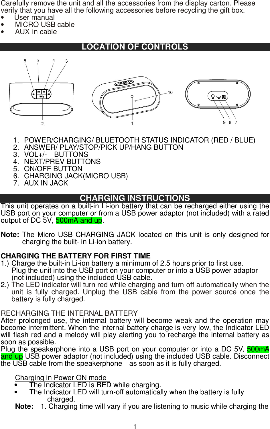   1Carefully remove the unit and all the accessories from the display carton. Please verify that you have all the following accessories before recycling the gift box. •  User manual •  MICRO USB cable •  AUX-in cable  LOCATION OF CONTROLS  1.  POWER/CHARGING/ BLUETOOTH STATUS INDICATOR (RED / BLUE) 2.  ANSWER/ PLAY/STOP/PICK UP/HANG BUTTON 3.  VOL+/-    BUTTONS 4.  NEXT/PREV BUTTONS 5.  ON/OFF BUTTON 6.  CHARGING JACK(MICRO USB) 7.  AUX IN JACK  CHARGING INSTRUCTIONS This unit operates on a built-in Li-ion battery that can be recharged either using the USB port on your computer or from a USB power adaptor (not included) with a rated output of DC 5V, 500mA and up.  Note: The  Micro  USB  CHARGING  JACK  located  on  this  unit  is  only  designed  for charging the built- in Li-ion battery.    CHARGING THE BATTERY FOR FIRST TIME   1.) Charge the built-in Li-ion battery a minimum of 2.5 hours prior to first use.   Plug the unit into the USB port on your computer or into a USB power adaptor   (not included) using the included USB cable.   2.) The LED indicator will turn red while charging and turn-off automatically when the unit  is  fully  charged.  Unplug  the  USB  cable  from  the  power  source  once  the battery is fully charged.    RECHARGING THE INTERNAL BATTERY After  prolonged  use,  the internal  battery  will become  weak  and  the  operation  may become intermittent. When the internal battery charge is very low, the Indicator LED will flash red and a melody will play alerting you to recharge the internal battery as soon as possible.   Plug  the speakerphone into a USB port on your computer or into a  DC 5V, 500mA and up USB power adaptor (not included) using the included USB cable. Disconnect the USB cable from the speakerphone    as soon as it is fully charged.  Charging in Power ON mode   •  The Indicator LED is RED while charging.   •  The Indicator LED will turn-off automatically when the battery is fully charged. Note:    1. Charging time will vary if you are listening to music while charging the 