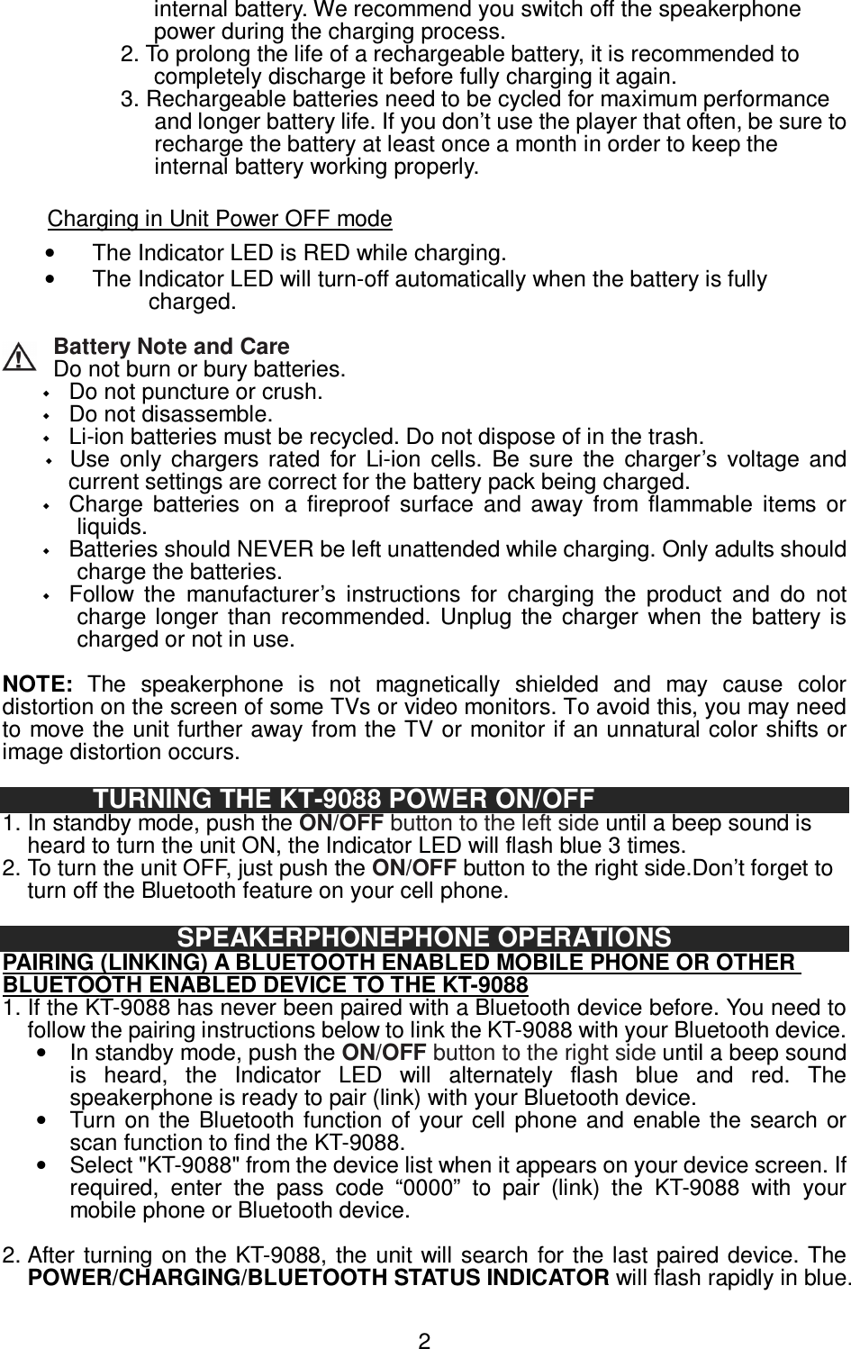   2internal battery. We recommend you switch off the speakerphone power during the charging process.                   2. To prolong the life of a rechargeable battery, it is recommended to completely discharge it before fully charging it again.   3. Rechargeable batteries need to be cycled for maximum performance and longer battery life. If you don’t use the player that often, be sure to recharge the battery at least once a month in order to keep the internal battery working properly.  Charging in Unit Power OFF mode •  The Indicator LED is RED while charging.   •  The Indicator LED will turn-off automatically when the battery is fully charged.  Battery Note and Care Do not burn or bury batteries.    Do not puncture or crush.    Do not disassemble.  Li-ion batteries must be recycled. Do not dispose of in the trash.  Use  only  chargers  rated  for  Li-ion  cells.  Be  sure  the  charger’s  voltage  and current settings are correct for the battery pack being charged.  Charge  batteries  on  a  fireproof  surface  and  away  from  flammable  items  or liquids.  Batteries should NEVER be left unattended while charging. Only adults should charge the batteries.  Follow  the  manufacturer’s  instructions  for  charging  the  product  and  do  not charge longer  than  recommended.  Unplug  the  charger  when  the  battery  is charged or not in use.  NOTE:  The  speakerphone  is  not  magnetically  shielded  and  may  cause  color distortion on the screen of some TVs or video monitors. To avoid this, you may need to move the unit further away from the TV or monitor if an unnatural color shifts or image distortion occurs.  TURNING THE KT-9088 POWER ON/OFF   1. In standby mode, push the ON/OFF button to the left side until a beep sound is heard to turn the unit ON, the Indicator LED will flash blue 3 times.   2. To turn the unit OFF, just push the ON/OFF button to the right side.Don’t forget to turn off the Bluetooth feature on your cell phone.  SPEAKERPHONEPHONE OPERATIONS PAIRING (LINKING) A BLUETOOTH ENABLED MOBILE PHONE OR OTHER BLUETOOTH ENABLED DEVICE TO THE KT-9088 1. If the KT-9088 has never been paired with a Bluetooth device before. You need to follow the pairing instructions below to link the KT-9088 with your Bluetooth device. •  In standby mode, push the ON/OFF button to the right side until a beep sound is  heard,  the  Indicator  LED  will  alternately  flash  blue  and  red.  The speakerphone is ready to pair (link) with your Bluetooth device.   •  Turn on  the  Bluetooth  function of  your cell  phone  and  enable  the search or scan function to find the KT-9088. •  Select &quot;KT-9088&quot; from the device list when it appears on your device screen. If required,  enter  the  pass  code  “0000”  to  pair  (link)  the  KT-9088  with  your mobile phone or Bluetooth device.    2. After turning  on the KT-9088, the unit will  search  for the last paired device. The POWER/CHARGING/BLUETOOTH STATUS INDICATOR will flash rapidly in blue. 