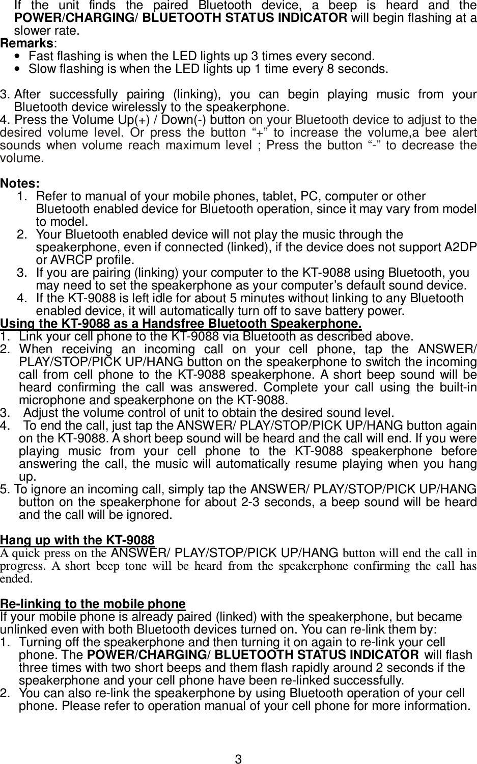   3If  the  unit  finds  the  paired  Bluetooth  device,  a  beep  is  heard  and  the POWER/CHARGING/ BLUETOOTH STATUS INDICATOR will begin flashing at a slower rate. Remarks:   •  Fast flashing is when the LED lights up 3 times every second.   •  Slow flashing is when the LED lights up 1 time every 8 seconds.  3. After  successfully  pairing  (linking),  you  can  begin  playing  music  from  your Bluetooth device wirelessly to the speakerphone.   4. Press the Volume Up(+) / Down(-) button on your Bluetooth device to adjust to the desired  volume  level.  Or  press  the  button  “+”  to  increase  the  volume,a  bee  alert sounds  when  volume  reach  maximum  level ;  Press  the  button  “-”  to  decrease the volume.  Notes:   1.  Refer to manual of your mobile phones, tablet, PC, computer or other Bluetooth enabled device for Bluetooth operation, since it may vary from model to model. 2.  Your Bluetooth enabled device will not play the music through the speakerphone, even if connected (linked), if the device does not support A2DP or AVRCP profile. 3.  If you are pairing (linking) your computer to the KT-9088 using Bluetooth, you may need to set the speakerphone as your computer’s default sound device. 4.  If the KT-9088 is left idle for about 5 minutes without linking to any Bluetooth enabled device, it will automatically turn off to save battery power. Using the KT-9088 as a Handsfree Bluetooth Speakerphone. 1.  Link your cell phone to the KT-9088 via Bluetooth as described above.   2.  When  receiving  an  incoming  call  on  your  cell  phone,  tap  the  ANSWER/ PLAY/STOP/PICK UP/HANG button on the speakerphone to switch the incoming call  from  cell  phone  to  the  KT-9088  speakerphone.  A  short beep  sound  will  be heard  confirming  the  call  was  answered.  Complete  your  call  using  the  built-in microphone and speakerphone on the KT-9088. 3.    Adjust the volume control of unit to obtain the desired sound level.   4.    To end the call, just tap the ANSWER/ PLAY/STOP/PICK UP/HANG button again on the KT-9088. A short beep sound will be heard and the call will end. If you were playing  music  from  your  cell  phone  to  the  KT-9088  speakerphone  before answering  the call, the music will automatically resume playing when you hang up.   5. To ignore an incoming call, simply tap the ANSWER/ PLAY/STOP/PICK UP/HANG   button on the speakerphone for about 2-3 seconds, a beep sound will be heard and the call will be ignored.  Hang up with the KT-9088 A quick press on the ANSWER/ PLAY/STOP/PICK UP/HANG button will end the call in progress.  A  short  beep  tone  will  be  heard  from  the  speakerphone  confirming  the  call  has ended.    Re-linking to the mobile phone   If your mobile phone is already paired (linked) with the speakerphone, but became unlinked even with both Bluetooth devices turned on. You can re-link them by: 1.  Turning off the speakerphone and then turning it on again to re-link your cell phone. The POWER/CHARGING/ BLUETOOTH STATUS INDICATOR will flash three times with two short beeps and them flash rapidly around 2 seconds if the speakerphone and your cell phone have been re-linked successfully. 2.  You can also re-link the speakerphone by using Bluetooth operation of your cell phone. Please refer to operation manual of your cell phone for more information.  