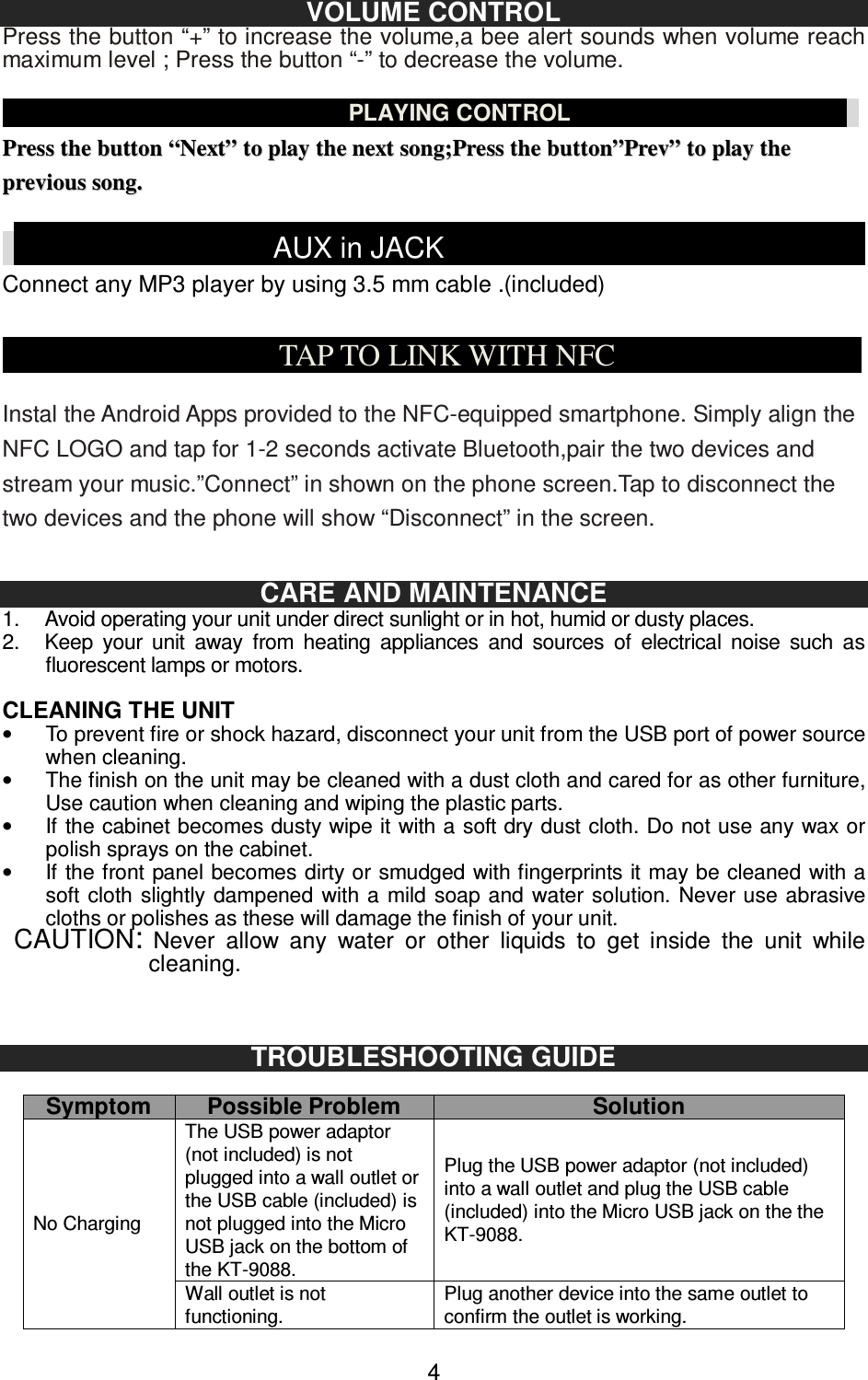   4VOLUME CONTROL Press the button “+” to increase the volume,a bee alert sounds when volume reach maximum level ; Press the button “-” to decrease the volume.                                                          PLAYING CONTROL                                                   PPrreessss  tthhee  bbuuttttoonn  ““NNeexxtt””  ttoo  ppllaayy  tthhee  nneexxtt  ssoonngg;;PPrreessss  tthhee  bbuuttttoonn””PPrreevv””  ttoo  ppllaayy  tthhee  pprreevviioouuss  ssoonngg..                                                    AUX in JACK                                                                         Connect any MP3 player by using 3.5 mm cable .(included)                                      TAP TO LINK WITH NFC                                 Instal the Android Apps provided to the NFC-equipped smartphone. Simply align the NFC LOGO and tap for 1-2 seconds activate Bluetooth,pair the two devices and stream your music.”Connect” in shown on the phone screen.Tap to disconnect the two devices and the phone will show “Disconnect” in the screen.     CARE AND MAINTENANCE 1.  Avoid operating your unit under direct sunlight or in hot, humid or dusty places. 2.  Keep  your  unit  away  from  heating  appliances  and  sources  of  electrical  noise  such  as fluorescent lamps or motors.  CLEANING THE UNIT •  To prevent fire or shock hazard, disconnect your unit from the USB port of power source when cleaning. •  The finish on the unit may be cleaned with a dust cloth and cared for as other furniture, Use caution when cleaning and wiping the plastic parts. •  If the cabinet becomes dusty wipe it with a soft dry dust cloth. Do not use any wax or polish sprays on the cabinet. •  If the front panel becomes dirty or smudged with fingerprints it may be cleaned with a soft cloth slightly  dampened with a mild  soap and water solution.  Never use abrasive cloths or polishes as these will damage the finish of your unit.  CAUTION: Never  allow  any  water  or  other  liquids  to  get  inside  the  unit  while cleaning.     TROUBLESHOOTING GUIDE  Symptom Possible Problem Solution No Charging The USB power adaptor (not included) is not plugged into a wall outlet or the USB cable (included) is not plugged into the Micro USB jack on the bottom of the KT-9088. Plug the USB power adaptor (not included) into a wall outlet and plug the USB cable (included) into the Micro USB jack on the the KT-9088. Wall outlet is not functioning. Plug another device into the same outlet to confirm the outlet is working. 