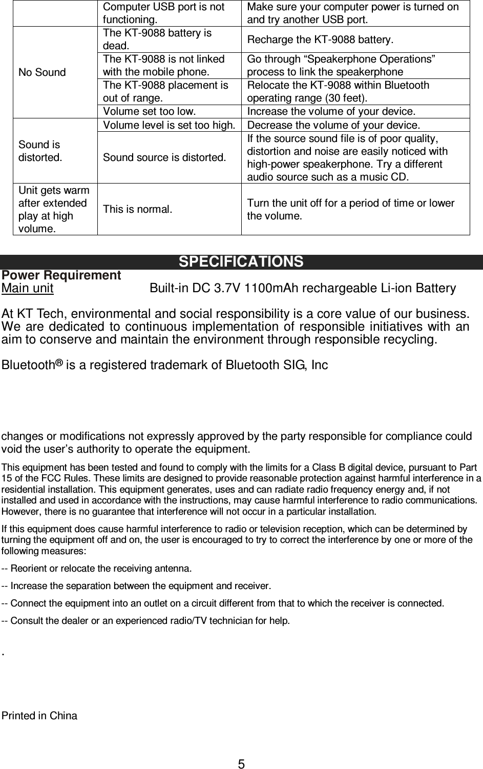   5Computer USB port is not functioning. Make sure your computer power is turned on and try another USB port.   No Sound The KT-9088 battery is dead.  Recharge the KT-9088 battery. The KT-9088 is not linked with the mobile phone. Go through “Speakerphone Operations” process to link the speakerphone The KT-9088 placement is out of range. Relocate the KT-9088 within Bluetooth operating range (30 feet). Volume set too low.  Increase the volume of your device. Sound is distorted. Volume level is set too high. Decrease the volume of your device. Sound source is distorted. If the source sound file is of poor quality, distortion and noise are easily noticed with high-power speakerphone. Try a different audio source such as a music CD. Unit gets warm after extended play at high volume. This is normal.  Turn the unit off for a period of time or lower the volume.  SPECIFICATIONS Power Requirement Main unit                              Built-in DC 3.7V 1100mAh rechargeable Li-ion Battery  At KT Tech, environmental and social responsibility is a core value of our business. We  are dedicated  to  continuous implementation  of responsible initiatives with  an aim to conserve and maintain the environment through responsible recycling.  Bluetooth® is a registered trademark of Bluetooth SIG, Inc     changes or modifications not expressly approved by the party responsible for compliance could void the user’s authority to operate the equipment. This equipment has been tested and found to comply with the limits for a Class B digital device, pursuant to Part 15 of the FCC Rules. These limits are designed to provide reasonable protection against harmful interference in a residential installation. This equipment generates, uses and can radiate radio frequency energy and, if not installed and used in accordance with the instructions, may cause harmful interference to radio communications. However, there is no guarantee that interference will not occur in a particular installation. If this equipment does cause harmful interference to radio or television reception, which can be determined by turning the equipment off and on, the user is encouraged to try to correct the interference by one or more of the following measures: -- Reorient or relocate the receiving antenna. -- Increase the separation between the equipment and receiver. -- Connect the equipment into an outlet on a circuit different from that to which the receiver is connected. -- Consult the dealer or an experienced radio/TV technician for help.   .     Printed in China 