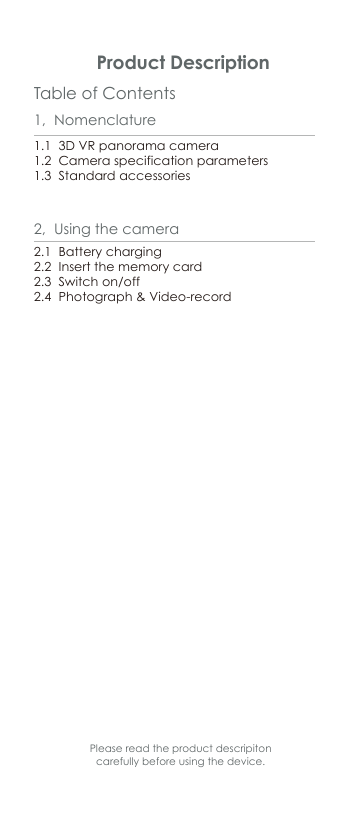 Table of Contents Product Description1,  Nomenclature1.1  3D VR panorama camera1.2  Camera specification parameters1.3  Standard accessories2.1  Battery charging     2.2  Insert the memory card2.3  Switch on/off2.4  Photograph&amp; Video-record2,  Using the cameraPlease read the product descripiton carefully before using the device.