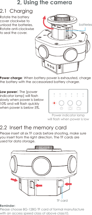 Reminder:Please choose 8G-128G TF card of formal manufacture with an access speed class of above class10.2, Using the camera2.1  Charging2.2  Insert the memory cardLow power： The [power indicator lamp] will flash slowly when power is below 10% and will flash quickly when power is below 5%.Please insert all six TF cards before shooting, make sure you insert from the right direction. The TF cards are used for data storage.batteriesPower indicator lampwill flash when power is lowTF cardRotate the battery cover clockwiseto unload the batteries. Rotate anti-clockwise to seal the cover.Power charge: When battery power is exhausted, charge the battery with the accessorized battery charger.