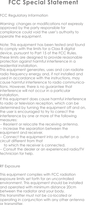 FCC Special StatementFCC Regulatory InformationWarning: changes or modifications not expressly approved by the party responsible for compliance could void the user&rsquo;s authority to operate the equipment.Note: This equipment has been tested and found to comply with the limits for a Class B digital device, pursuant to Part 15 of the FCC Rules. These limits are designed to provide reasonable protection against harmful interference in a residential installation.This equipment generates, uses and can radiate radio frequency energy and, if not installed and used in accordance with the instructions, may cause harmful interference to radio communica-tions. However, there is no guarantee that interference will not occur in a particular installation.If this equipment does cause harmful interference to radio or television reception, which can be determined by turning the equipment off and on, the user is encouraged to try to correct the interference by one or more of the following measures:-- Reorient or relocate the receiving antenna.-- Increase the separation between the equipment and receiver.-- Connect the equipment into an outlet on a circuit different from that       to which the receiver is connected.-- Consult the dealer or an experienced radio/TV technician for help.RF ExposureThis equipment complies with FCC radiation exposure limits set forth for an uncontrolled environment. This equipment should be installed and operated with minimum distance 20cm between the radiator and your body. This transmitter must not be co-located or operating in conjunction with any other antenna or transmitter.