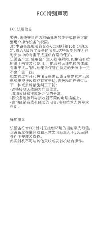 FCC法规信息警告：未遵守责任方明确批准的变更或修改可取消用户操作设备的权限。注：本设备经检验符合《FCC规则》第15部分的规定，符合B级数字设备的限制。这些限制旨在为住宅安装中的有害干扰提供合理的保护。该设备产生、使用会产生无线电射频，如果没有按照说明书安装和使用，可能会对无线电通信造成有害干扰。相反，也无法保证在特定的安装中一定不会产生干扰。如果通过打开和关闭设备确认该设备确实对无线电或电视接收造成有害干扰，则鼓励用户通过以下一种或多种措施纠正干扰：-调整接收天线的方向或位置。-增加设备和接收器之间的分离。-将设备连接到与接收器不同的电路插座上。-咨询经销商或有经验的电台/电视技术人员寻求帮助。辐射曝光  该设备符合FCC针对无控制环境的辐射曝光限值。该设备应在散热器和人体之间距离大于20cm的条件下安装及操作。此发射机不可与其他天线或发射机结合操作。FCC特别声明