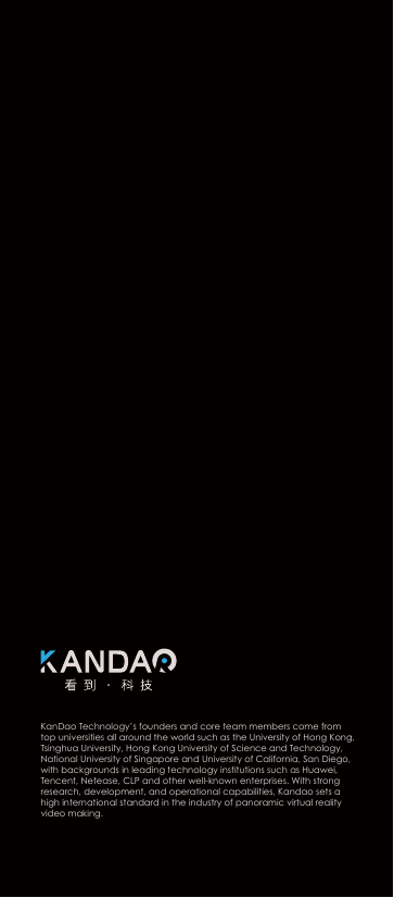 深圳看到科技有限公司KanDao Technology&rsquo;s founders and core team members come from top universities all around the world such as the University of Hong Kong, Tsinghua University, Hong Kong University of Science and Technology, National University of Singapore and University of California, San Diego, with backgrounds in leading technology institutions such as Huawei, Tencent, Netease, CLP and other well-known enterprises. With strong research, development, and operational capabilities, Kandao sets a high international standard in the industry of panoramic virtual reality video making.