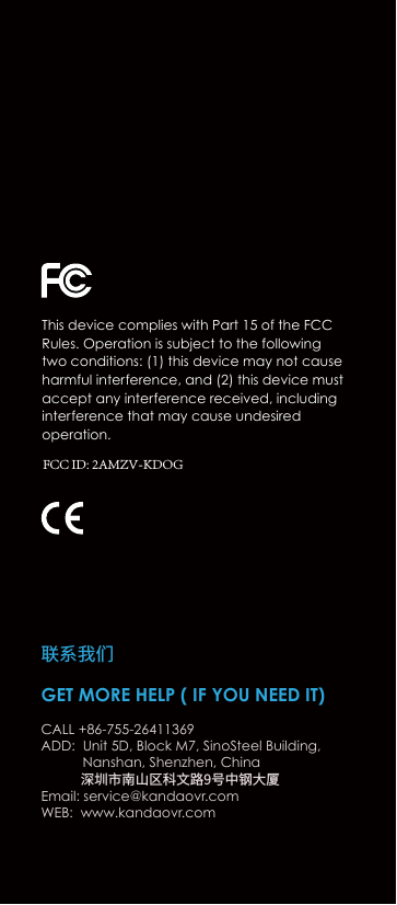GET MORE HELP ( IF YOU NEED IT)CALL +86-755-26411369ADD:  Unit 5D, Block M7, SinoSteel Building,              Nanshan, Shenzhen, China             深圳市南山区科文路9号中钢大厦Email: service@kandaovr.comWEB:  www.kandaovr.com联系我们This device complies with Part 15 of the FCC Rules. Operation is subject to the following two conditions: (1) this device may not cause harmful interference, and (2) this device must accept any interference received, including interference that may cause undesired operation.FCC ID: 2AMZV-KDOG