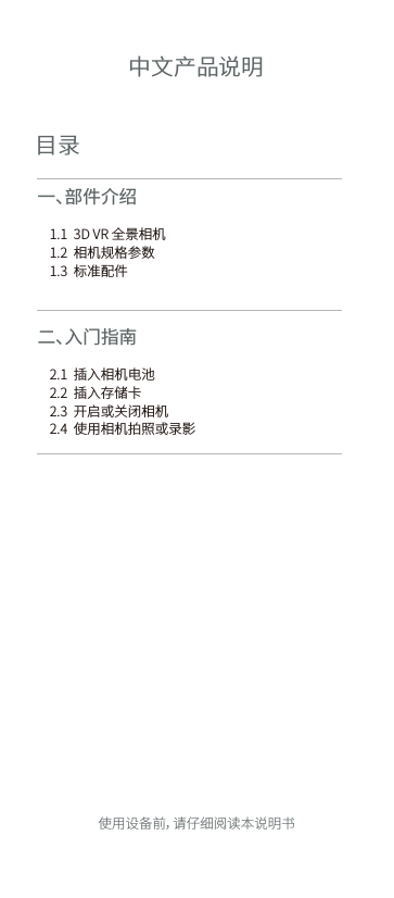 目录一、部件介绍        1.1  3D VR 全景相机    1.2  相机规格参数    1.3  标准配件  二 、入 门指南         2.1  插入相机电池    2.2  插入存储卡    2.3  开启或关闭相机    2.4  使用相机拍照或录影          中文产品说明使用设备前，请仔细阅读本说明书