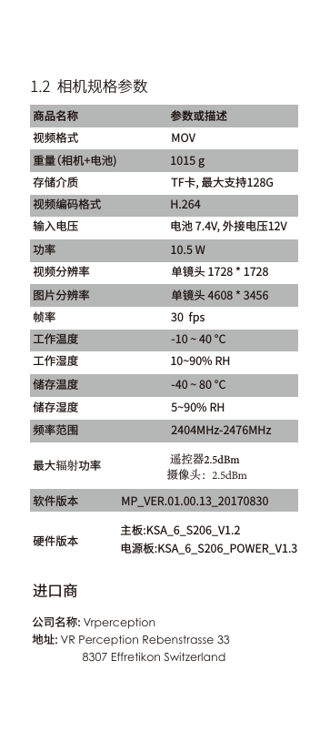进口商公司名称: Vrperception地址: VR Perception Rebenstrasse 338307 Effretikon Switzerland 1.2  相机规格参数商品名称    参数或描述视频格式 MOV    重量（相机+电池)   1015 g存储介质   TF卡, 最大支持128G视频编码格式 H.264输入电压 电池 7.4V, 外接电压12V功率  10.5 W视频分辨率 单镜头 1728 * 1728图片分辨率 单镜头 4608 * 3456帧率   30  fps工作温度   -10 ~ 40 &deg;C工作湿度    10~90% RH储存温度   -40 ~ 80 &deg;C储存湿度 5~90% RH频率范围 2404MHz-2476MHz最大辐射功率软件版本           遥控器2.5dBm     摄像头：2.5dBmMP_VER.01.00.13_20170830硬件版本 主板:KSA_6_S206_V1.2电源板:KSA_6_S206_POWER_V1.3