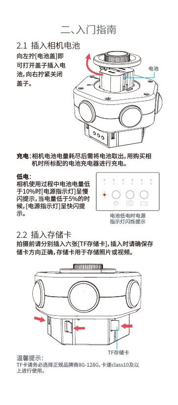 温馨提示：TF卡请务必选择正规品牌商8G-128G，卡速class10及以上进行使用。二、入门指南2.1  插入相机电池2.2  插入存储卡充电：相机电池电量耗尽后需将电池取出，用购买相           机时所标配的电池充电器进行充电。低电：相机使用过程中电池电量低于10%时[电源指示灯]呈慢闪提示，当电量低于5%的时候，[电源指示灯]呈快闪提示。向左拧[电池盖]即可打开盖子插入电池，向右拧紧关闭盖子。拍摄前请分别插入六张[TF存储卡]，插入时请确保存储卡方向正确，存储卡用于存储照片或视频。电池电池低电时电源指示灯闪烁提示TF存储卡
