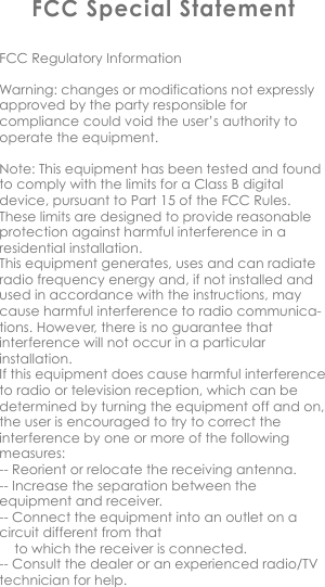 FCC Special StatementFCC Regulatory InformationWarning: changes or modifications not expressly approved by the party responsible for compliance could void the user&rsquo;s authority to operate the equipment.Note: This equipment has been tested and found to comply with the limits for a Class B digital device, pursuant to Part 15 of the FCC Rules. These limits are designed to provide reasonable protection against harmful interference in a residential installation.This equipment generates, uses and can radiate radio frequency energy and, if not installed and used in accordance with the instructions, may cause harmful interference to radio communica-tions. However, there is no guarantee that interference will not occur in a particular installation.If this equipment does cause harmful interference to radio or television reception, which can be determined by turning the equipment off and on, the user is encouraged to try to correct the interference by one or more of the following measures:-- Reorient or relocate the receiving antenna.-- Increase the separation between the equipment and receiver.-- Connect the equipment into an outlet on a circuit different from that       to which the receiver is connected.-- Consult the dealer or an experienced radio/TV technician for help.