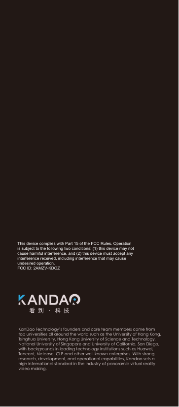 深圳看到科技有限公司KanDao Technology&rsquo;s founders and core team members come from top universities all around the world such as the University of Hong Kong, Tsinghua University, Hong Kong University of Science and Technology, National University of Singapore and University of California, San Diego, with backgrounds in leading technology institutions such as Huawei, Tencent, Netease, CLP and other well-known enterprises. With strong research, development, and operational capabilities, Kandao sets a high international standard in the industry of panoramic virtual reality video making.This device complies with Part 15 of the FCC Rules. Operation is subject to the following two conditions: (1) this device may not cause harmful interference, and (2) this device must accept any interference received, including interference that may cause undesired operation.FCC ID: 2AMZV-KDOZ