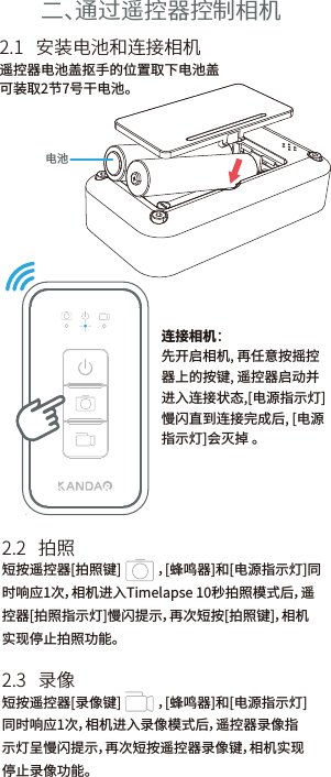 二、通过遥控器控制相机短按遥控器[拍照键]            ，[蜂鸣器]和[电源指示灯]同时响应1次，相机进入Timelapse 10秒拍照模式后，遥控器[拍照指示灯]慢闪提示，再次短按[拍照键]，相机实现停止拍照功能。遥控器电池盖抠手的位置取下电池盖可装取2节7号干电池。            2.2   拍照2.1   安装电池和连接相机连接相机：先开启相机, 再任意按摇控器上的按键, 遥控器启动并进入连接状态,[电源指示灯]慢闪直到连接完成后, [电源指示灯]会灭掉 。电池短按遥控器[录像键]            ，[蜂鸣器]和[电源指示灯]同时响应1次，相机进入录像模式后，遥控器录像指示灯呈慢闪提示，再次短按遥控器录像键，相机实现停止录像功能。2.3   录像