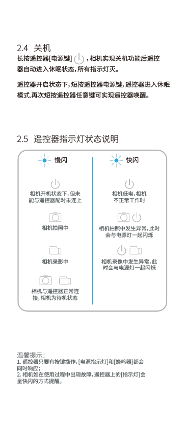 温馨提示：1. 遥控器只要有按键操作，[电源指示灯]和[蜂鸣器]都会同时响应；2．相机如在使用过程中出现故障，遥控器上的[指示灯]会呈快闪的方式提醒。长按遥控器[电源键]          ，相机实现关机功能后遥控器自动进入休眠状态，所有指示灯灭。2.4   关机2.5   遥控器指示灯状态说明慢闪 快闪相机与遥控器正常连接，相机为待机状态相机开机状态下，但未能与遥控器配对未连上相机拍照中相机录影中相机拍照中发生异常，此时会与电源灯一起闪烁相机录像中发生异常，此时会与电源灯一起闪烁相机低电，相机不正常工作时遥控器开启状态下，短按遥控器电源键，遥控器进入休眠模式.再次短按遥控器任意键可实现遥控器唤醒。