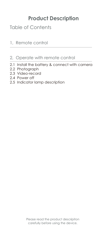 Table of Contents Product Description1,  Remote control 2.1  Install the battery &amp; connect with camera2.2  Photograph2.3  Video-record2.4  Power off2.5  Indicator lamp description2,  Operate with remote controlPlease read the product descripiton carefully before using the device.