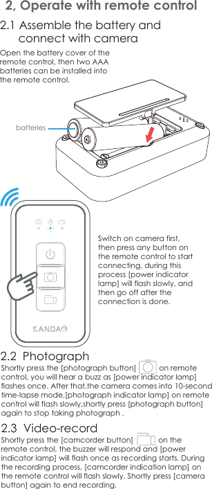 2, Operate with remote controlShortlypress the [photograph button]          on remote control, you will hear a buzz as [power indicator lamp]flashesonce. After that,the camera comes into 10-second time-lapse mode,[photograph indicator lamp] on remote control will flash slowly,shortly press [photograph button] again to stop taking photograph . Shortlypressthe[camcorder button]           on the remote control, the buzzer will respond and [power indicator lamp] will flash onceasrecording starts. During the recording process, [camcorder indication lamp]on the remote control will flash slowly. Shortlypress[camera button] again to end recording.Open the battery cover of the remote control, then two AAA batteries can be installed into the remote control.        2.2  Photograph2.3  Video-record2.1 Assemble the battery and       connect with cameraSwitch on camera first, then press any button on the remote control to start connecting, during this process [power indicator lamp] will flash slowly, and then go off after the connection is done.batteries