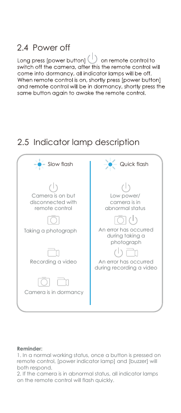 2.5  Indicator lamp descriptionReminder:1. In a normal working status, once a button is pressed on remote control, [power indicator lamp] and [buzzer] will both respond.2. If the camera is in abnormal status, all indicator lamps on the remote control will flash quickly.Camera is in dormancyCamera is on but disconnected with remote controlTaking a photographRecording a videoAn error has occurred during taking a photographAn error has occurred during recording a videoLow power/ camera is in abnormal statusSlow flash Quick flash2.4  Power off