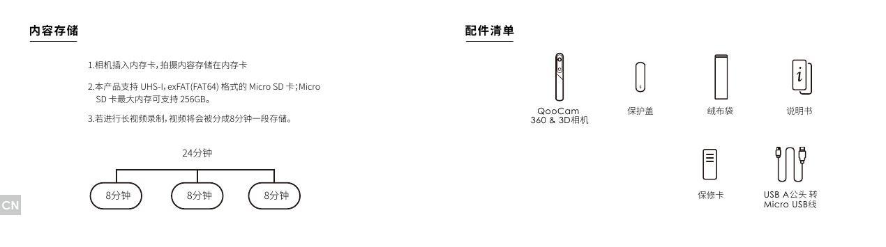 1.相机插入内存卡，拍摄内容存储在内存卡2.本产品支持 UHS-I，exFAT(FAT64) 格式的 Micro SD 卡；MicroSD 卡最大内存可支持 256GB。说明书QooCam 360 &amp; 3D相机保修卡保护盖 绒布袋8分钟 8分钟24分钟8分钟3.若进行长视频录制，视频将会被分成8分钟一段存储。内容存储 配件清单USB A公头 转 Micro USB线CN