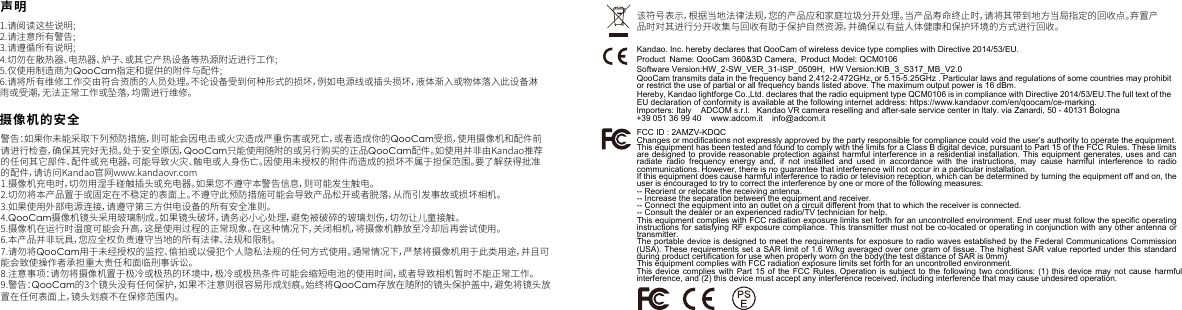 1.请阅读这些说明;2.请注意所有警告;3.请遵循所有说明;4.切勿在散热器、电热器、炉子、或其它产热设备等热源附近进行工作;5.仅使用制造商为QooCam指定和提供的附件与配件;6.请将所有维修工作交由符合资质的人员处理。不论设备受到何种形式的损坏，例如电源线或插头损坏，液体渐入或物体落入此设备淋雨或受潮，无法正常工作或坠落，均需进行维修。摄像机的安全1.摄像机充电时，切勿用湿手碰触插头或充电器。如果您不遵守本警告信息，则可能发生触电。2.切勿将本产品置于或固定在不稳定的表面上。不遵守此预防措施可能会导致产品松开或者脱落，从而引发事故或损坏相机。3.如果使用外部电源连接，请遵守第三方供电设备的所有安全准则。4.QooCam摄像机镜头采用玻璃制成。如果镜头破坏，请务必小心处理，避免被破碎的玻璃划伤，切勿让儿童接触。5.摄像机在运行时温度可能会升高，这是使用过程的正常现象。在这种情况下，关闭相机，将摄像机静放至冷却后再尝试使用。6.本产品并非玩具，您应全权负责遵守当地的所有法律、法规和限制。7.请勿将QooCam用于未经授权的监控、偷拍或以侵犯个人隐私法规的任何方式使用。通常情况下，严禁将摄像机用于此类用途，并且可能会致使操作者承担重大责任和面临刑事诉讼。8.注意事项：请勿将摄像机置于极冷或极热的环境中，极冷或极热条件可能会缩短电池的使用时间，或者导致相机暂时不能正常工作。9.警告：QooCam的3个镜头没有任何保护，如果不注意则很容易形成划痕。始终将QooCam存放在随附的镜头保护盖中，避免将镜头放置在任何表面上，镜头划痕不在保修范围内。该符号表示，根据当地法律法规，您的产品应和家庭垃圾分开处理。当产品寿命终止时，请将其带到地方当局指定的回收点。弃置产品时对其进行分开收集与回收有助于保护自然资源，并确保以有益人体健康和保护环境的方式进行回收。警告：如果你未能采取下列预防措施，则可能会因电击或火灾造成严重伤害或死亡，或者造成你的QooCam受损，使用摄像机和配件前请进行检查，确保其完好无损。处于安全原因，QooCam只能使用随附的或另行购买的正品QooCam配件。如使用并非由Kandao推荐的任何其它部件、配件或充电器，可能导致火灾、触电或人身伤亡。因使用未授权的附件而造成的损坏不属于担保范围。要了解获得批准的配件，请访问Kandao官网www.kandaovr.com声明CNKandao. Inc. hereby declares that QooCam of wireless device type complies with Directive 2014/53/EU.QooCam transmits data in the frequency band 2.412-2.472GHz, or 5.15-5.25GHz . Particular laws and regulations of some countries may prohibit or restrict the use of partial or all frequency bands listed above. The maximum output power is 16 dBm.Hereby, Kandao lightforge Co.,Ltd. declares that the radio equipment type QCM0106 is in compliance with Directive 2014/53/EU.The full text of the EU declaration of conformity is available at the following internet address: https://www.kandaovr.com/en/qoocam/ce-marking. FCC ID : 2AMZV-KDQCChanges or modifications not expressly approved by the party responsible for compliance could void the user&rsquo;s authority to operate the equipment.This equipment has been tested and found to comply with the limits for a Class B digital device, pursuant to Part 15 of the FCC Rules. These limits are designed to provide reasonable protection against harmful interference in a residential installation. This equipment generates, uses and can radiate radio frequency energy and, if not installed and used in accordance with the instructions, may cause harmful interference to radio Software Version:HW_2-SW_VER_31-ISP_0509H,  HW Version:KIB_3_S317_MB_V2.0    Product  Name: QooCam 360&amp;3D Camera,  Product Model: QCM0106Importers: Italy    ADCOM s.r.l.   Kandao VR camera reselling and after-sale service center in Italy. via Zanardi, 50 - 40131 Bologna +39 051 36 99 40    www.adcom.it    info@adcom.itcommunications. However, there is no guarantee that interference will not occur in a particular installation.If this equipment does cause harmful interference to radio or television reception, which can be determined by turning the equipment off and on, the user is encouraged to try to correct the interference by one or more of the following measures:-- Reorient or relocate the receiving antenna.-- Increase the separation between the equipment and receiver.-- Connect the equipment into an outlet on a circuit different from that to which the receiver is connected.-- Consult the dealer or an experienced radio/TV technician for help.This equipment complies with FCC radiation exposure limits set forth for an uncontrolled environment. End user must follow the specific operating instructions for satisfying RF exposure compliance. This transmitter must not be co-located or operating in conjunction with any other antenna or transmitter.The portable device is designed to meet the requirements for exposure to radio waves established by the Federal Communications Commission (USA). These requirements set a SAR limit of 1.6 W/kg averaged over one gram of tissue. The highest SAR value reported under this standard during product certification for use when properly worn on the body(the test distance of SAR is 0mm)This equipment complies with FCC radiation exposure limits set forth for an uncontrolled environment. This device complies with Part 15 of the FCC Rules. Operation is subject to the following two conditions: (1) this device may not cause harmful interference, and (2) this device must accept any interference received, including interference that may cause undesired operation.