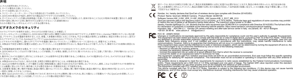 1 これ らの 説 明 を 読 んでくだ さ い 。2．すべての警告を注意してください。3 ．す べ て の 説 明 に 従 っ て く だ さ い 。4．ラジエーター、ヒーター、ストーブなどの熱源の近くでは使用しないでください。5．QOOCAMの製造元が指定し提供する付属品及びアクセサリのみを使用してください。6．すべてのメンテナンス作業は有資格者に手渡してください。電源コードやプラグが破損したり、液体が徐々に入り込むか物体が本装置に落ちたり、装置が雨や湿気に晒されて正常に動作せず又は落ちたりするといった破損形態のどちらかの 場 合でも、いずれ もメンテナンスする必 要がある。ビデオカメラのセキュリティ該マークは、地元の法律及び法規に従って、製品を家庭廃棄物とは別に処理する必要があることを示す。製品の寿命が終わったら、地方自治体の指定した収集場所に持ち込んでください。製品を廃棄する時に別々収集及び回収して自然資源の保護に役立ち、人々の健康に有益で環境に優しい方式で回収するよう確保する。カメラとアクセサリを使用する前に、それらが元の状態であることを確認してください。セキュリティ上の理由から、QOOCAMは付属又は別に購買する純正のQOOCAMアクセサリしか使用できない。Kandaoで推奨されていない他の部品、アクセサリ、又は充電器を使用すると、火災、感電、人身傷害の原因になることがある。不正な付属品の使用による損害は、保証の対象とならない。認可されたアクセサリについては、Kandaoのウェブサイトwww.kandaovr.comにアクセスしてください。1.ビデオカメラの充電中に、濡れた手でプラグや充電器に触れないでください。この警告メッセージに従わないと、感電することがある。2．本製品を不安定な場所に配置又は固定しないでください。この注意事項を守らないと、製品がゆるんだり落下したりして、事故やカメラの故障の原因となる。3．外部電源接続を使用する場合、サードパーティ製の電源に関するすべての安全ガイドラインを守ってください。4．QOOCAMカメラレンズはガラス製である。レンズが破損している場合、破損したガラスに傷つけられないように注意して取り扱い、子供が触れないようにしてくだ さ い 。5．動作中にカメラの温度が上昇することがあるが、これは使用中の正常な現象である。この場合は、カメラの電源を切ってから、カメラが冷えるまで静止させてからもう一度試してください。6．本製品はおもちゃではなく、地元の法律、法規及び規制を遵守することは、お客様自身の責任である。7．QooCamを無許可の監視、こっそり撮影又は個人情報保護法に違反するあらゆる方法で使用しないでください。通常、このような目的でカメラを使用することは厳重に禁止されており、操作者に大きな責任を負わせ、刑事訴訟を起こす可能性がある。8．注意事項：極端に寒い場所や極端に高温の場所に置かないでください。極端に寒い場所や極端に高温な場所では、電池の寿命が短くなったり、カメラが一時的に故障したりすることがある。9．警告：QooCamの3つのレンズは保護されておらず、気付かれなければ簡単に傷つけられる。常に付属のレンズ保護カバー内にQooCamを保管して、レンズを任意の表面上に置くことを回避してください。レンズの傷は保証対象外である。声明JPKandao. Inc. hereby declares that QooCam of wireless device type complies with Directive 2014/53/EU.QooCam transmits data in the frequency band 2.412-2.472GHz, or 5.15-5.25GHz . Particular laws and regulations of some countries may prohibit or restrict the use of partial or all frequency bands listed above. The maximum output power is 16 dBm.Hereby, Kandao lightforge Co.,Ltd. declares that the radio equipment type QCM0106 is in compliance with Directive 2014/53/EU.The full text of the EU declaration of conformity is available at the following internet address: https://www.kandaovr.com/en/qoocam/ce-marking. FCC ID : 2AMZV-KDQCChanges or modifications not expressly approved by the party responsible for compliance could void the user&rsquo;s authority to operate the equipment.This equipment has been tested and found to comply with the limits for a Class B digital device, pursuant to Part 15 of the FCC Rules. These limits are designed to provide reasonable protection against harmful interference in a residential installation. This equipment generates, uses and can radiate radio frequency energy and, if not installed and used in accordance with the instructions, may cause harmful interference to radio Software Version:HW_2-SW_VER_31-ISP_0509H,  HW Version:KIB_3_S317_MB_V2.0    Product  Name: QooCam 360&amp;3D Camera,  Product Model: QCM0106Importers: Italy    ADCOM s.r.l.   Kandao VR camera reselling and after-sale service center in Italy. via Zanardi, 50 - 40131 Bologna +39 051 36 99 40    www.adcom.it    info@adcom.itcommunications. However, there is no guarantee that interference will not occur in a particular installation.If this equipment does cause harmful interference to radio or television reception, which can be determined by turning the equipment off and on, the user is encouraged to try to correct the interference by one or more of the following measures:-- Reorient or relocate the receiving antenna.-- Increase the separation between the equipment and receiver.-- Connect the equipment into an outlet on a circuit different from that to which the receiver is connected.-- Consult the dealer or an experienced radio/TV technician for help.This equipment complies with FCC radiation exposure limits set forth for an uncontrolled environment. End user must follow the specific operating instructions for satisfying RF exposure compliance. This transmitter must not be co-located or operating in conjunction with any other antenna or transmitter.The portable device is designed to meet the requirements for exposure to radio waves established by the Federal Communications Commission (USA). These requirements set a SAR limit of 1.6 W/kg averaged over one gram of tissue. The highest SAR value reported under this standard during product certification for use when properly worn on the body(the test distance of SAR is 0mm)This equipment complies with FCC radiation exposure limits set forth for an uncontrolled environment. This device complies with Part 15 of the FCC Rules. Operation is subject to the following two conditions: (1) this device may not cause harmful interference, and (2) this device must accept any interference received, including interference that may cause undesired operation.