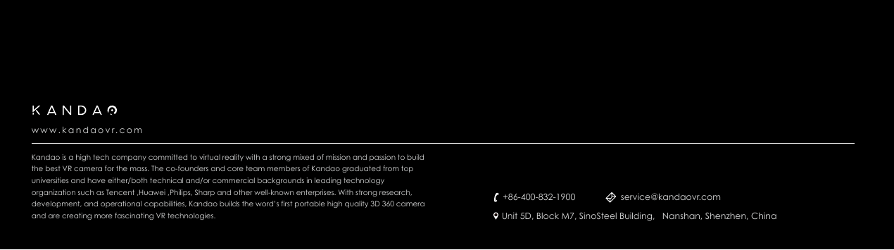 Kandao is a high tech company committed to virtual reality with a strong mixed of mission and passion to build the best VR camera for the mass. The co-founders and core team members of Kandao graduated from top universities and have either/both technical and/or commercial backgrounds in leading technology organization such as Tencent ,Huawei ,Philips, Sharp and other well-known enterprises. With strong research, development, and operational capabilities, Kandao builds the word&rsquo;s first portable high quality 3D 360 camera and are creating more fascinating VR technologies.www.kandaovr.com+86-400-832-1900Unit 5D, Block M7, SinoSteel Building,   Nanshan, Shenzhen, Chinaservice@kandaovr.com