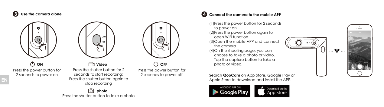 343603DON OFFVideophotoPress the shutter button to take a photoUse the camera alone Connect the camera to the mobile APPSearch QooCam on App Store, Google Play or Apple Store to download and install the APP.Press the power button for 2 seconds to power onPress the power button for 2 seconds to power offPress the shutter button for 2 seconds to start recording; Press the shutter button again to stop recordingPHOTO VIDEOPress the power button for 2 seconds to power onPress the power button again to open WiFi functionOpen the mobile APP and connect the cameraOn the shooting page, you can choose to take a photo or video. Tap the capture button to take a photo or video.(1) (2) (3) (4) EN